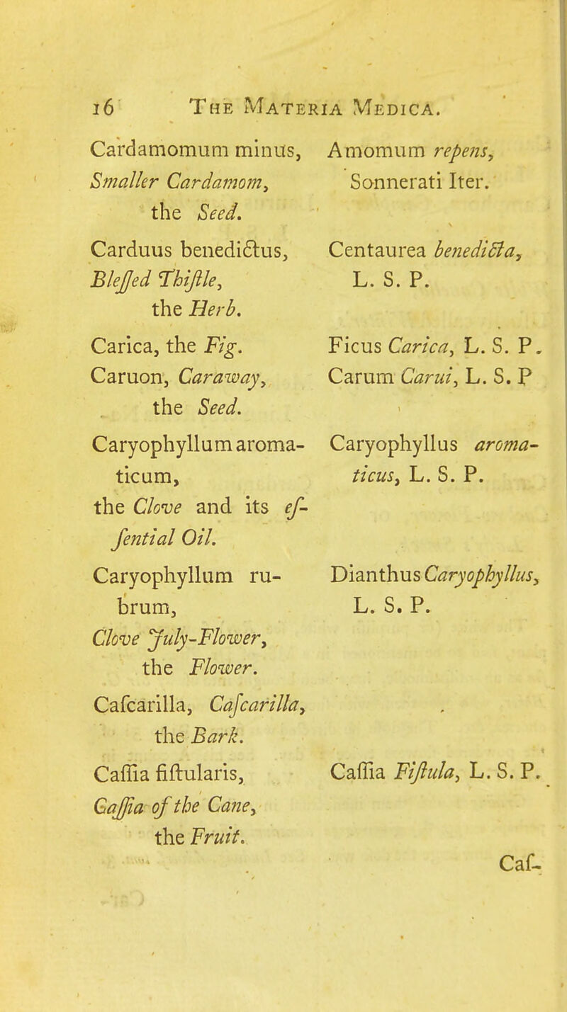 Cardamomuni minus, Smaller Cardamom^ the Seed. Carduus benedi6lus, Blejed Thijile, the Herb. Carica, the Fig. Caruon, Caraway^ the Seed. Caryophyllum aroma- ticum, the Clove and its ef- fential Oil. Caryophyllum ru- brum. Clove july-Flowery the Flower. Cafcarilla, Cafcarillay the Bark. Caffia fiftularis, Gajia of the Cane, the Fruit. A mom urn repens, Sannerati Iter. Centaurea betiediBa, L. S. P. Ficus Carica^ L. S. P. Carum Carui^ L. S. P Caryophyllus aroma- ticuSy L. S. P. Dianthus Caryophyllus, L. S. P. Caffia Fiflula, L. S. P.