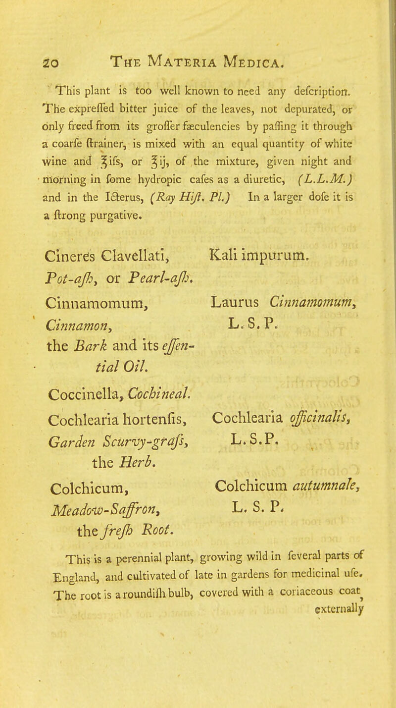 This plant is too well known to need any defcription. The exprefled bitter juice of the leaves, not depurated, or only freed from its grofler faeculencies by paffing it through a coarfe ftrainer, is mixed with an equal quantity of white wine arid ^ifs, or ^ij, of the mixture, given night and • morning in fome hydropic cafes as a diuretic, (L.L.M.) and in the I£terus, (Ray Hijl. PI.) In a larger dofe it is a ftrong purgative. Kali impurum. Laurus Ci?inamomumy L.S.P. Cinerds ClavellatI, Pot-afiy or Pearl-afi. Cinnamomum, Ci?inamon, the Bark and its ejfen- tial Oil. Coccinella, Cochineal. Cochlearia hortenfis, Gardejt Scurvy-gfafsy the Herl?. Colchicum, Meadotv-Sajron, the frejh Root. This is a perennial plant, growing wild in feveral parts of England, and cultivated of late in gardens for medicinal ufe. The root is a roundifli bulb, covered with a coriaceous coat^ externally Cochlearia oJicinaltSj L.S.P. Colchicum autumnak, L. S. P.