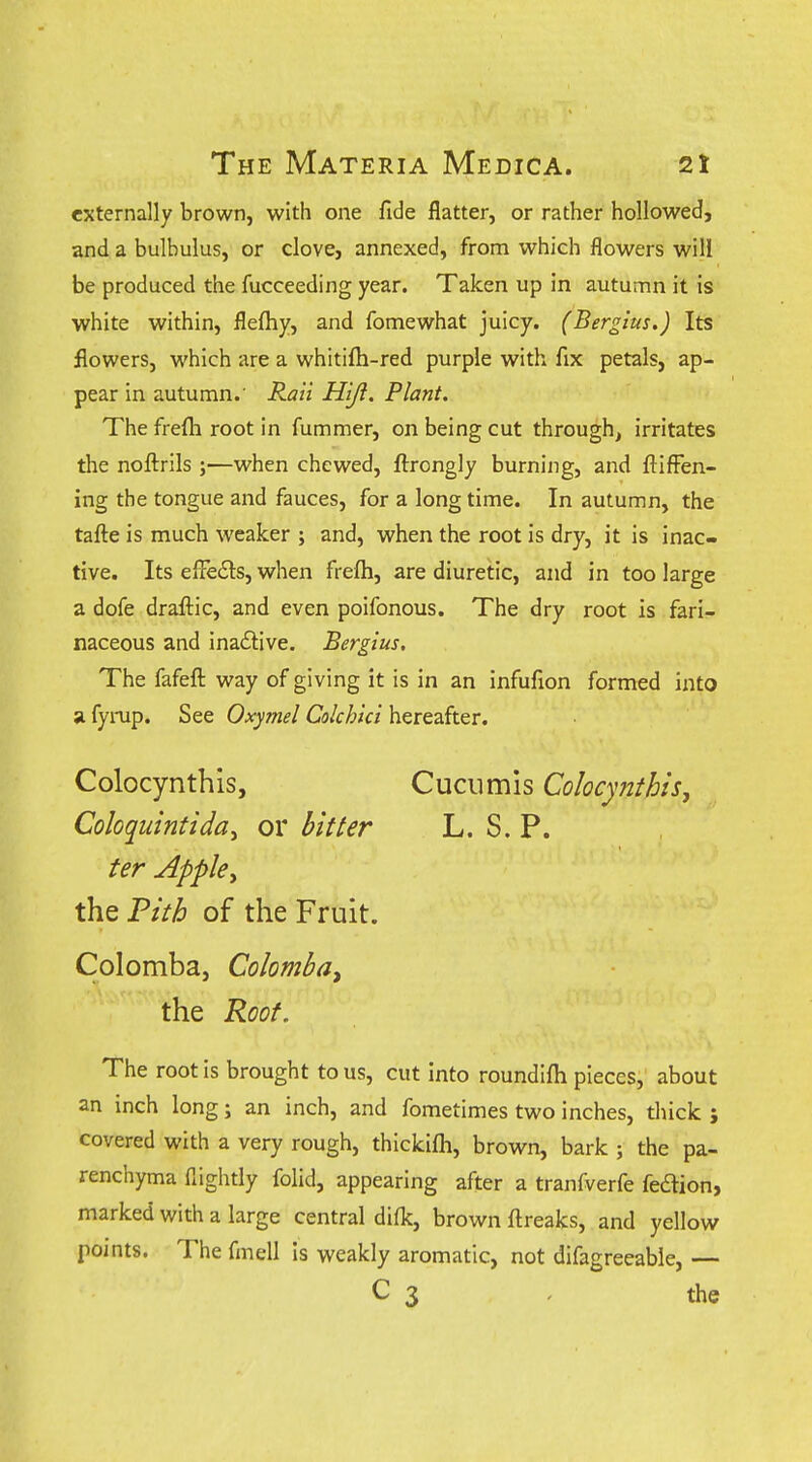 externally brown, with one fide flatter, or rather hollowed, and a bulbulus, or clove, annexed, from which flowers will be produced the fucceeding year. Taken up in autumn it is white within, flefhy, and fomewhat juicy. (Bergius.) Its flowers, which are a whitifti-red purple with fix petals, ap- pear in autumn.' Raii Hijl. Plant. The frefh root in fummer, on being cut through, irritates the noftrils ;—when chewed, ftrongly burning, and ftifFen- ing the tongue and fauces, for a long time. In autumn, the tafte is much weaker ; and, when the root is dry, it is inac- tive. Its elFe6ts, when frefti, are diuretic, and in too large a dofe draftic, and even poifonous. The dry root is fari- naceous and ina£iive. Bergius, The fafefl: way of giving it is in an infufion formed into a fyrup. See Oxymel Colchici hereafter. Colocynthis, Cuciimis Colocynihis, Coloquintida^ or bitter L. S. P. ter Apple^ the Tith of the Fruit. Colomba, Colomba^ the Root. The root is brought to us, cut into roundifli pieces, about an inch long; an inch, and fometimes two inches, thick ; covered with a very rough, thickifti, brown, bark ; the pa- renchyma flightly folid, appearing after a tranfverfe fedion, marked with a large central difk, brown ftreaks, and yellow points. The fmell Is weakly aromatic, not difagreeable, — C 3 . the