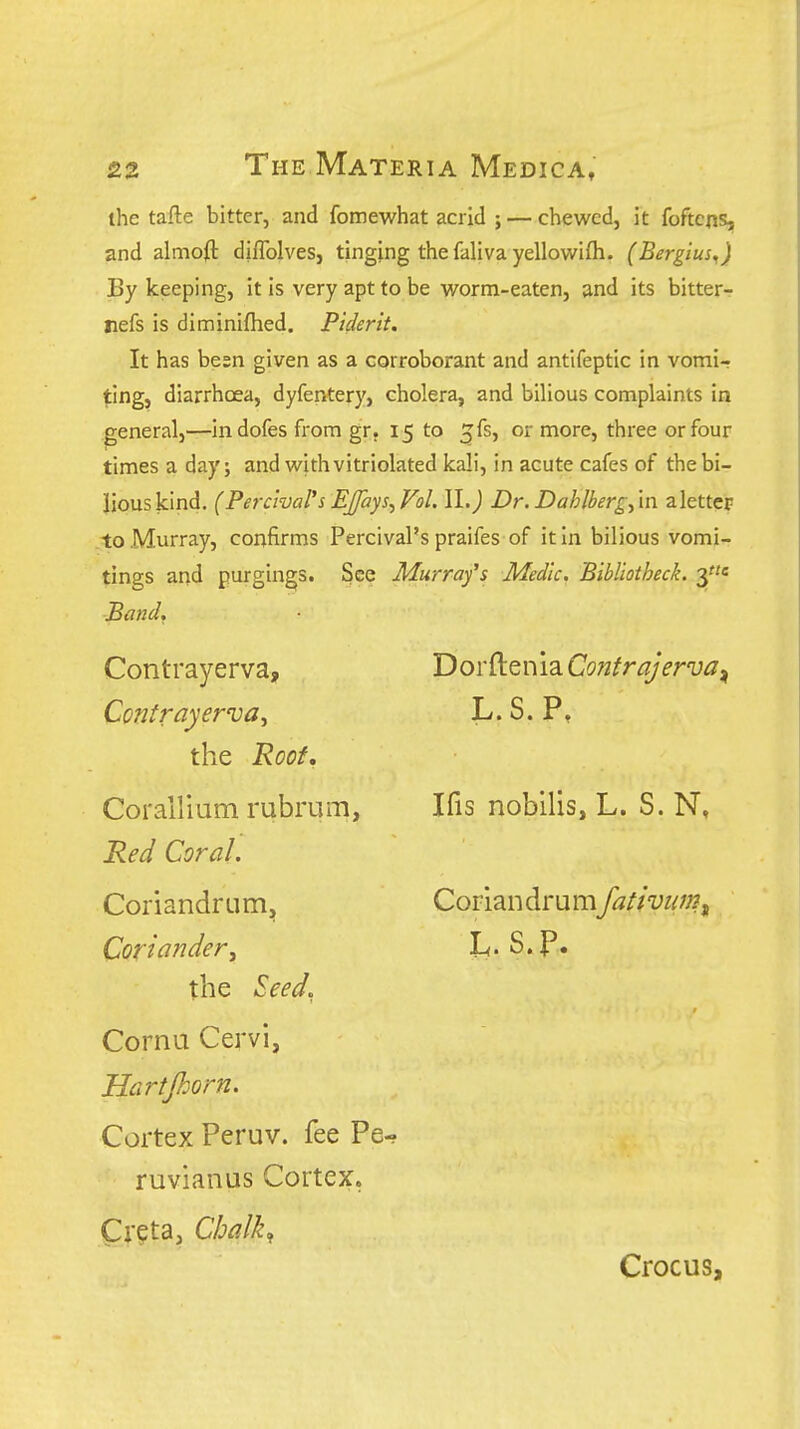ihe tafte bitter, and fomewhat acrid ; — chewed, it foftcns, and almoft diffolves, tinging the faliva yellowifli. (Bergius^) By keeping, it is very apt to be worm-eaten, and its bitter- jiefs is diminiflied. Piderit. It has besn given as a corroborant and antifeptic in vomi- ting, diarrhoea, dyfentery, cholera, and bilious complaints in general,—in dofes from gr. 15 to ^fs, or more, three or four times a day; and with vitriolated kali, in acute cafes of the bi- lious kind. (Percival's Ej/ays^Fol. II.) Dr. Dahlbergy'm aletter to Murray, confirms Percival's praifes of it in bilious vomi- tings and purgings. See Murrafs Medic. Bibliotheck. 3* Band, Contrayerva, Contrayerva, the Roof, Corallium rubrum, Red Coral. Coriandrum, Coriander^ the Seed. Cornu Cervi, Hartjhorn. Cortex Peruv. fee Pe ruvianus Cortex. Cr?ta, Chalk:, Crocus, Dorftenia Contrajerva ^ L.S.P, Ifis nobilis, L. S. N, Coriandrumfativum^ h. s.p.