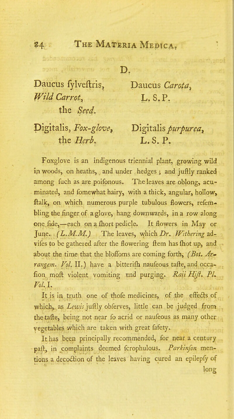 D. Daucus fylveflris, Daucus Carota^ Wild Carroty L. S.P. the SeeL Digitalis, Fox-gJom, Digitalis purJ)urea^ the Herk L. S. P. Foxglove is an indigenous triennial plant, growing wild ifi woods, on heaths, and under hedges ; and juftly ranked among fuch as are poifonous. The leaves are oblong, acu- minated, and fomewhat hairy, with a thick, angular, hollow, ftalk, on which numerous purple tubulous flowers, refem- bling the finger of a glove, hang downwards, in a row along one. fide,—each on a fliort pedicle. It flowers in May or June. (L.M.M.) The leaves, which Z)r. Withering zA- vifes to be gathered after the flowering ftein has fliot up, and about the time that the blbflbms are coming forth, (Bot. Ar» rangem. Vol.W.) have a bitteriftx naufeous tafte, and occa- fion moll violent vomiting End purging. Rati Hifi' PU Vol. I.' ■  ' ' ■ ] It is in truth one of thofe medicines, of .the efFe£ts of y^hich,. as Zm/V juffly obferves, little can be judged from the tafte, being not near fo acrid or naufeous as n^any other vegetables which are taken with great fafety. It has been principally recommended, for near a century paft, in complaints deemed fcrophulous. Parkinfon men- tions a decodtion of the leaves having cured an epilepfy of long