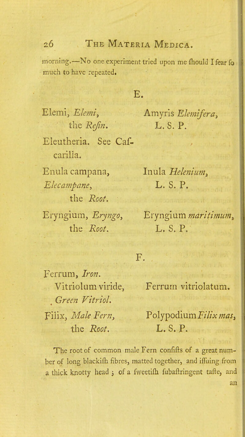 morning.—No one experiment tried upon me fiaould I fear fo' much to have repeated. E. Eiemi, the Refin. Eleutheria. See Caf- carilia. Enula campana. Elecampane^ the Root. Eryngium, Eryngo^ the Root. Amyris Elemtfera, L.S. P. Inula Helenium^ L. S. P. Eryngium maritimum^ L. S. P. F. Ferrum, Iron. Vitriolum viride. Green Vitriol. Fiiix, Male Fern, the Root. Ferrum vitriolatum. Poly podium Eilix mas^ L. S. P. The root of common male Fern confifts of a great num- ber of long blackifti fibres, matted together, and ilTuing from a thick knotty head 3 of a fweetifli fubaftringcnt tafte, and an