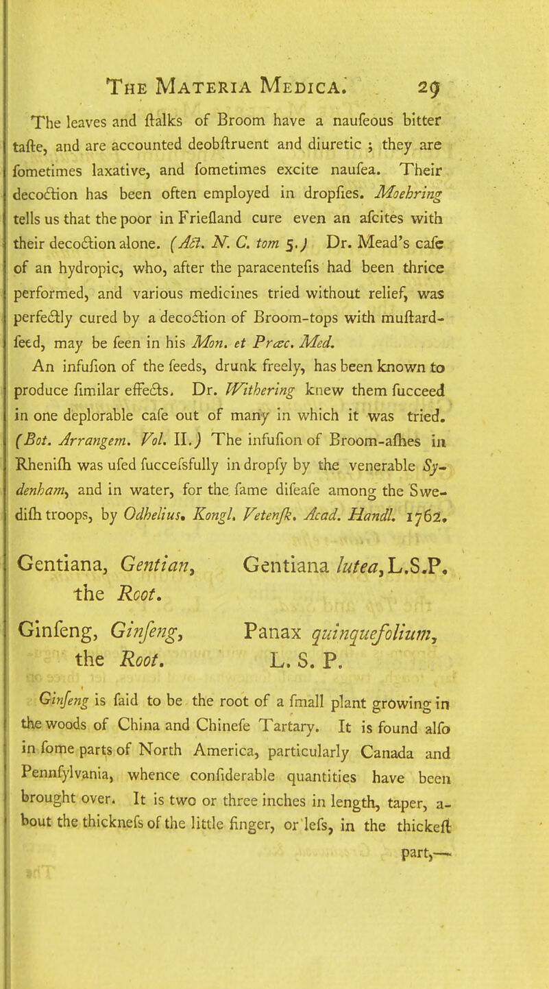 The leaves and ftalks of Broom have a naufeous bitter tafte, and are accounted deobftruent and diuretic ; they are fometimes laxative, and fometimes excite naufea. Their deco£lion has been often employed in dropfies. Moehring tells us that the poor in Friefland cure even an afcites with their deco£tion alone. {Aci. N. C. torn Dr. Mead's cafe of an hydropic, who, after the paracentefis had been thrice performed, and various medicines tried without relief, was perfeilly cured by a decoftion of Broom-tops with muftard- fetd, may be feen in his Mon. et Prac. Med. An infufion of the feeds, drunk freely, has been known to produce fimilar effe6i:s. Dr. Withering knew them fucceed in one deplorable cafe out of many in which it was tried. (Bot. Arrangem. Vol. II. J The infufion of Broom-aflies in Rhenifli was ufed fuccefsfully in dropfy by the venerable denham^ and in water, for the fame difeafe among the Swe- difh troops, by Odhelius, KongL Vetenjk, Acad. Handl. 1762. Gentiana, Gentian^ Gentiana//^/d-^jL.S,?, the Root. Ginfeng, Ginfe?jg, Panax quinquefolhim, the Root. L. S. P. Ginfeng is faid to be the root of a fmall plant growing in the woods of China and Chinefe Tartary. It is found alfo in fome parts of North America, particularly Canada and Pennfylvania, whence confiderable quantities have been brought over. It is two or three inches in length, taper, a- bout the thicknefs of the little finger, or lefs, in the thickeft: part,—