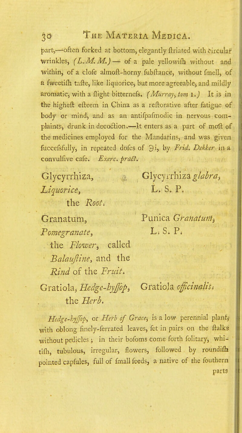 |5art,—'often forked at bottom, elegantly ftriated with i-irculaf Wrinkles, (L. M. M.) — of a pale yellowifh without and within, of a clofe almoft-horny fubftance, without fmell, of a fweetifh tafte, like liquorice^ but more agreeable^ and mildly aromatic, with a flight bitternefs. (Murray, torn i.) It is in the higheft efteem in China as a reftorative after fatigue of body or mind, and as an antifpafmodic in nervous com- plaintSj drunk in decodlion.—It enters as a part of moft of the medicines employed for the Mandarins, and was given fuccefsfullyj in repeated dofes of 3i, by Frid. Dekker in a convulftve cafe. Exerc. praSt, Glycyrrhiza, Liquorice^ the Roof, Glycyrrhiza glabra^ L s. p. Punica Granatmiii L, S. P, Granatum, Pomegranate^ the Flower^ called • Balaufiine, and the Ri?id of the Fruit, Gratlola^ Hedge-hyjopj Gratiola officinalis the Herb, Hedge-hyjfop, or Herb of Grace^ is a low perennial plant,- with oblong finely-ferrated leaves, fet in pairs on the ftalkg without pedicles; in their bofoms come forth folitary, whi- tifti, tubulous, irregular, flowers, followed by roundifli pointed capfules, full of fmall feeds, a native of the fouthern parts