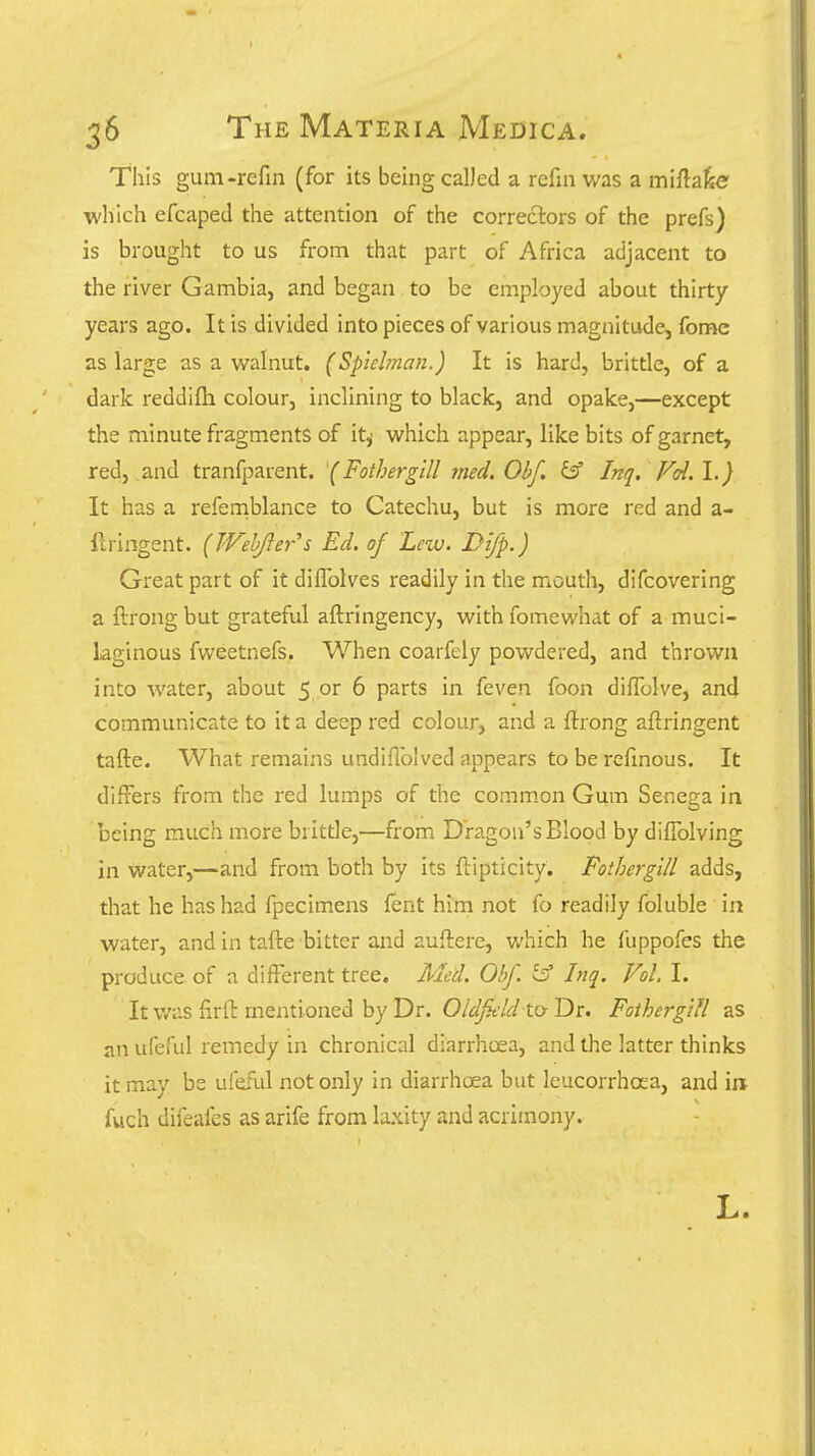 This gum-refin (for its being calJed a rcfin was a miftaJie which efcaped the attention of the correctors of the prefs) is brought to us from that part of Africa adjacent to the river Gambia, and began to be employed about thirty years ago. It is divided into pieces of various magnitude, fome as large as a walnut. (Sptelman.) It is hard, brittle, of a dark reddifli colour, inclining to black, and opake,—except the minute fragments of it^ which appear, like bits of garnet, red,,and tranfparent. (Fothergill med.Obf, ^ Irtq. Fd.l.) It has a refeniblance to Catechu, but is more red and a- ilringent. (Webjler''s Ed. of Lew. Dtfp.) Great part of it diffolves readily in the mouth, difcovering a ftrong but grateful aftringency, with fomewhat of a muci- laginous fweetnefs. When coarfely powdered, and thrown into water, about 5 or 6 parts in feven foon diffolve, and communicate to it a deep red colour, and a ftrong aftringent tafte. What remains undiflblved appears to be refmous. It differs from the red lurnps of the comm.on Gum Senega in being much more brittle,—from Dragon's Blood by diffolving in water,—and from both by its ftipticity. FothergUl adds, that he has had fpecimens fent him not fo readily foluble in water, and in tafte bitter and auftere, v/hich he fuppofes the produce, of a different tree. Med. Obf. ^ Inq. Vol. I. It v/as firft mentioned by Dr. Oldjkld to Dr. FothergUl as an ufeful remedy in chronical diarrhoea, and the latter thinks it may be ufeful not only in diarrhoea but leucorrhoea, and in; fuch difeafes as arife from laxity and acrimony. L.