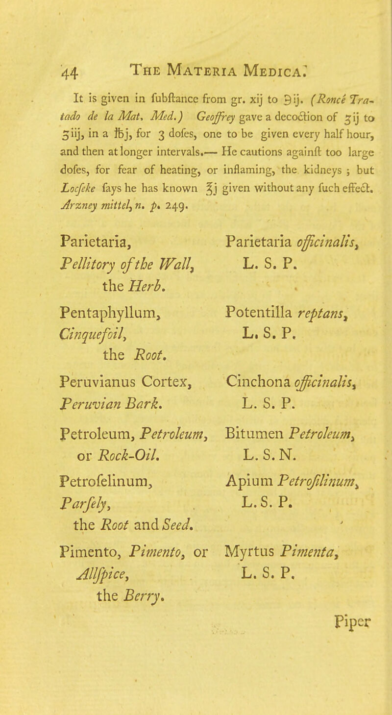 It is given in fubftance from gr. xij to 9ij. (Rome Tra^ tado de la Mat^ Med.) G^ij^^y gave a decoction of ^ij to 5iij, in a ifej, for 3 dofes, one to be given every half hour, and then at longer intervals.— He cautions againft too large dofes, for fear of heating, or inflaming, the kidneys ; but Locfeke fays he has known given v^^ithout any fuch efFedl. Arzney mittelj n, 249. Parietaria, Fellitory of the Wall, the Herb, Pentaphyllum, Cinqtiefoily the Root, Peruvianus Cortex, Peruvian Bark, Petroleum, Petroleum^ or Rock-Oil. Petrofelinum, Parfelyy the Root and Seed, Pimento, Pimento^ or Allfpice, the Berry, Parietaria officinalis, L. S. P. Potentilla reptans, Li S» p. Cinchona off,cinalis, L. S. P. Bitumen Petroleum^ L. S. N. Apium Petrofilinum^ L.S. P. Myrtus Pimenta, L. S. P. piper