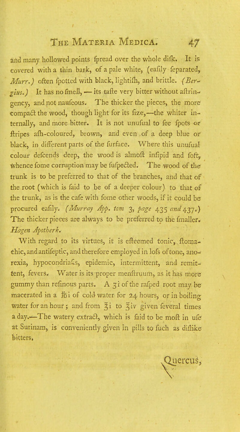 aftd many hollowed points fpread over the whole difk. It is covered with a thin bark, of a pale white, (eafily feparated, Murr.) often fpotted with black, lightiiTi, and brittle. (Ber glus.) It has no fmeJl, •— its tafte very bitter without aftrin- gency, and not naufeous. The thicker the pieces, the more compaft the wood, though light for its fize,—the whiter In- ternally, and more bitter. It is not unufual to fee fpots or ftripes afli-coloured, brown, and even .of a deep blue or black, in different parts of the furface. Where this unufual colour defcends deep, the wood is almoft infipid and foft, tvhence fome corruption may be fufpefted. The wood of the trunk is to be preferred to that of the branches, and that of the root (which is faid to be of a deeper colour) to that of the trunk, as is the cafe with fome other woods, if it could be procured eafily. (Murray Jpp, torn 3, page 435 and 437.) The thicker pieces are always to be preferred to the fmaller. Hagen Jpotherk. With regard to its virtues, it is efteemed tonic, ftoma- chic,andantifeptic, and therefore employed in lofs of tone, ano- rexia, hypocondriaSs, epidemic, intermittent, and remit- tent, fevers. Water is its proper menftruumj as It has more gummy than refmous parts. A 31 of the rafped root may be macerated in a Ife i of cold water for 24 hours, or in boiling water for an hour; and from ^i to ^ iv given feveral times a day.—The watery exfra£l:, which is faid to be moft in ufe at Surinam, is conveniently given in pills to fuch as diflike bitters, Querent,