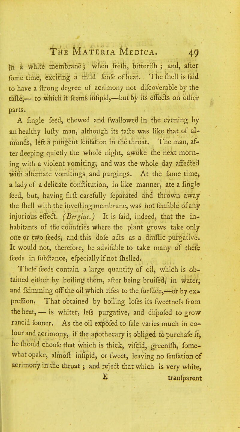 \h a V^hit^ irietribrarie j wHeh frerti, Ijitterifh ; and, after fome time, exciting a liiild /ehfe of Heat. Tiie ftiell is faid to have a ftrong degree of acrimony not difcoverable by the tafte,— to which it feemfe infipidj—but by its efFeds on other parts. A fingie feedj thewed arid fwallowed in the evening by an healthy lufty man, although its tafte w^as like that of al- monds, left a piihgent ferifation In the throat. The man, af- ter fleeping quietly the whole night, awoke the next morn- ing with a violent vomiting, and was the whole day afFefled with alternate vomitings and purgingS. At the fame time, a lady of a delicate conftitution, in like manner, ate a fingie feed, but, having firft carefully feparated and thrown away the {hell with the inverting membrane, was not fenfible of any injurious effect. (Bergius.) It is faid, indeed, that the in- habitants of the countries where the plant grows take only one or tv^o feeds, and this dofe afts as a draftic purgative. It would not, therefore, be advifable to take many of theie feeds in fubftance, efpecially if not flielled. Thele feeds contain a large quantity of oil, w^hlch is ob- tained either by boiling them, after being bruifed^ in vrateri and fkimming off the oil vi^hich rifes to the furface,—or by ex* preffion* That obtained by boiling lofes its fweetnefs from the heat, — is whiter, lefs purgative, and difpofed to grow rancid fooner. As the oil expofed to fale varies much in co- lour and acrimony, if the apothecary is obliged topurchafe it, he fhould choofc that which is thick, vifcid, grcenilh, fome- what opake, almoft inlipid, or fweet, leaving no fenfation of acrimony in the throat j and rejedt that v/hich is very white, E tranfparent