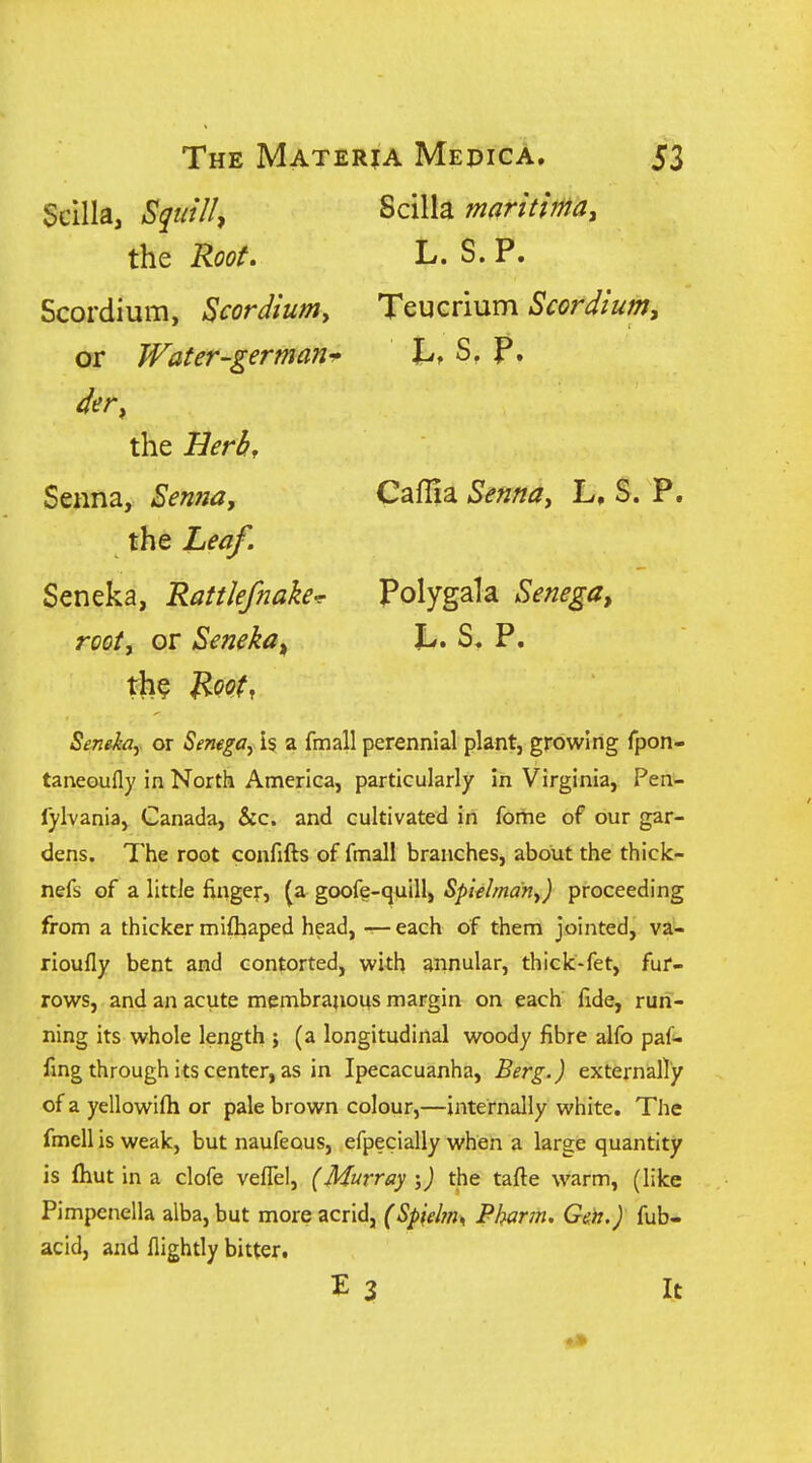 Scilla, Squill^ the Root, Scordium, Scordiumy or Water-german^ the Herb, Senna, Senna, the Leaf. Seneka, RattJefnake-r rooty or Seneka^ th? ^oot, Scilla maritimat L. S.P. TeuGrium Scordium, Caflia Sennay L, S. P. Polygala Senega^ u s. p. Senekay or Semga, is a fmall perennial plant, growing fpon- taneoufly in North America, particularly in Virginia, Pen- lylvania, Canada, Sic. and cultivated in fome of our gar- dens. The root confifts of fmali branches, about the thick- nefs of a little finger, (a goofe-quill, Splehnany) proceeding from a thicker mifhaped head, — each of them jointed, va- rioufly bent and contorted, with annular, thick-fet, fur- rows, and an acute membranous margin on each fide, run- ning its whole length ; (a longitudinal woody fibre alfo paf- fmg through its center, as in Ipecacuanha, Berg.) externally of a yellowilh or pale brown colour,—internally white. The fmell is weak, but naufeous, efpecially when a large quantity is (hut in a clofe velTel, (Murray-y) the tafte warm, (like Pimpenella alba, but more acrid, (Spielm^ Pharm. Geh.) fub- acid, and fiightly bitter. E 3 It