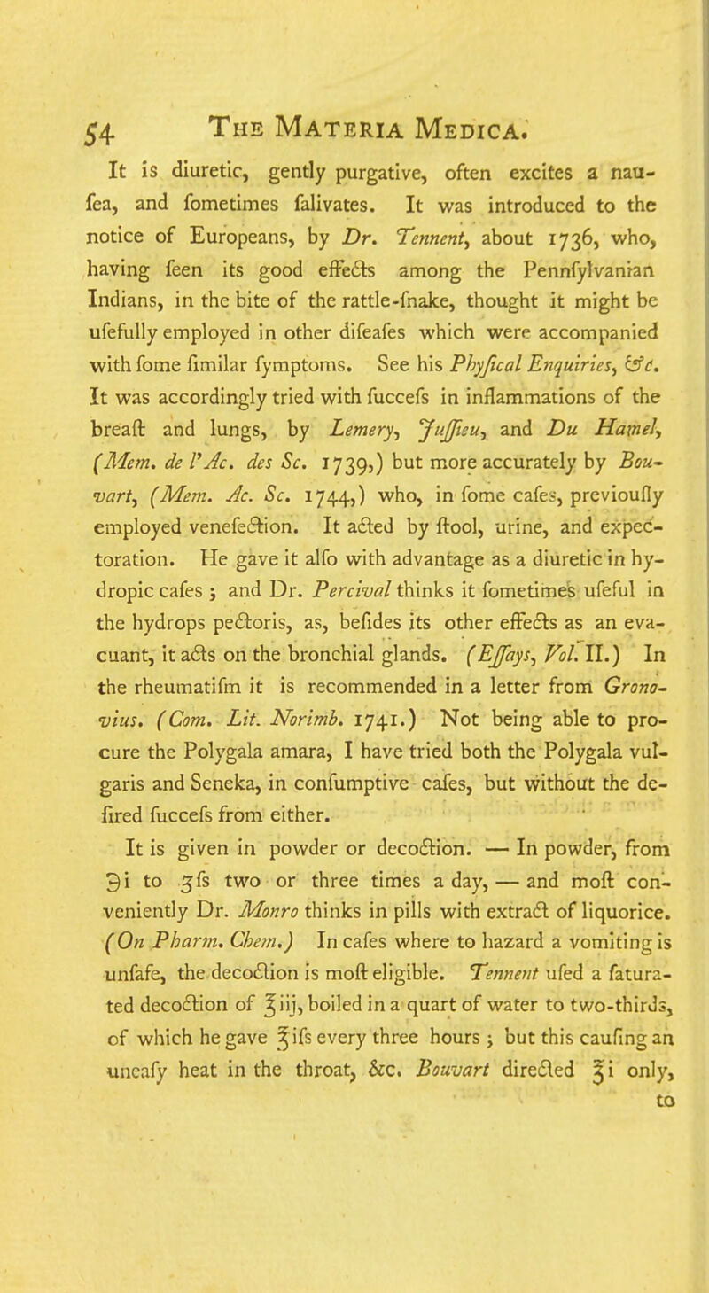 It is diuretic, gently purgative, often excites a nau- fea, and fometimes falivates. It was introduced to the notice of Europeans, by Dr. Tennent^ about 1736, who, having feen its good efFe6ts among the Pennfylvanran Indians, in the bite of the rattle-fnake, thought it might be ufefully employed in other difeafes which were accompanied with fome fimilar fymptoms. See his Phyftcal Enquiries, ifft. It was accordingly tried with fuccefs in inflammations of the bread and lungs, by Lemery, yujftsu, and Du Hamely (Mem. de VAc. des Sc. 1739,) but more accurately by Bou' •uartf (Mem. Ac. Sc. 1744,) who, in fome cafes, previoully employed venefetSlion. It afted by ftool, urine, and expec- toration. He gave it alfo with advantage as a diuretic in hy- dropic cafes ; and Dr. Perclval thinks it fometimeS ufeful in the hydrops pedloris, as, befides its other efFedts as an eva- cuant, it a6ls on the bronchial glands. (EJJays, Vol. II.) In the rheumatifm it is recommended in a letter frorri Grono- vius. (Com. Lit. Norimb, 1741.) Not being able to pro- cure the Polygala amara, I have tried both the Polygala vul- garis and Seneka, in confumptive cafes, but without the de- fired fuccefs from either. It is given in powder or decoftion. — In powder, from 3i to ^fs two or three times a day, — and moft con- veniently Dr. Monro thinks in pills with extra6l of liquorice. (On Pharm. Chem.) In cafes where to hazard a vomiting is unfafe, the decoftion is moft eligible. T^««wMifed a fatura- ted deco£tion of ^iij, boiled in a quart of water to two-thirJs, of which he gave ^^ ifs every three hours j but this caufing ah uneafy heat in the throat, &c. Bouvart diredled ^i only, to