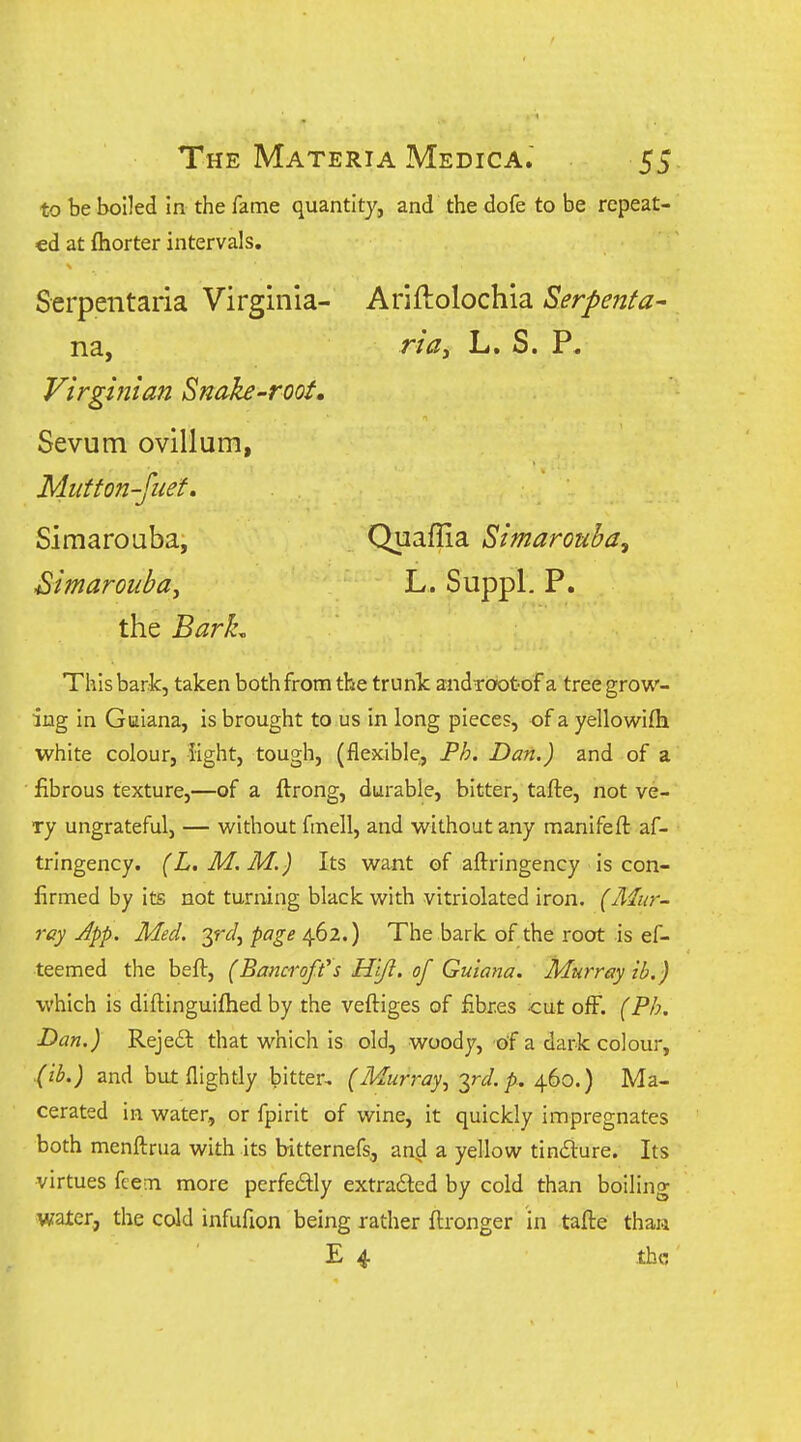 to be boiled in the fame quantity, and the dofe to be repeat- ed at fliorter intervals. Serpentaria Virginia- Ariftolochia Serpenfa- na, riay L. S. P. Virgmian Snake-root, Sevum ovillum, Miitton-Jiiet» Simarouba, Quaffia Simarouba, Bimarouba^ L. Suppl. P. the Barh This bark, taken both from the trunk androot of a tree grow- ing in Guiana, is brought to us in long pieces, of a yellowifla white colour, light, tough, (flexible;, Ph. Dan.) and of a • fibrous texture,—of a ftrong, durable, bitter, tafte, not ve- ry ungrateful, — without fmell, and without any manifeft af- trlngency. (L.M.M.) Its want of aftringency is con- firmed by its not turning black with vitriolated iron. (Alur- rcy App. Med. yd^ page 462.) The bark of the root is ef- teemed the beft, (Bancroft's H'lji. of Guiana. Murray ib.) which is diftinguiftied by the veftiges of fibres <:ut off. (Ph. Dan.) Reje6l that which is old, woody, of a dark colour, (lb.) and but flightly bitter, (Murray^ yd. p.. 460.) Ma- cerated in water, or fpirit of wine, it quickly impregnates both menftrua with its bitternefs, and a yellow tin£lure. Its virtues fcem more perfeiSHy extradted by cold than boiling water, the cold infufion being rather ftronger in tafte than E 4 .the