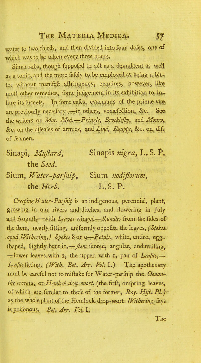 The Materia ^yf^jD-^qi^. «?ater to two thljrds, and then (Jivi^ed, into fpur doles, one of wbicb was t;p,l?ie taken every three h^urs. Simarouba, though fuppofed tp, acft as a cl^vjipent a? well 38 a tonic, and the m.pre fafely tp.l^p employed as b^ing a bitn ter without manifeft aftringeH^y, re,q,uires, howejyer, likq rnoft other remedies, fome judgement, in, its exhibition, tc^ in;- fure its fuccefs, In fome cafes^ eyacuant^ of the primcE vlae^ are preyioufly neceffary ;—iri. others, ven?efe£lion,^ S^^ the writers on Mat. Med.—rPringley Brockkfiyy and Mpnray &:c. on the difeafes of armies, ^d, -^/V> ^°.^P''i H'^- on, dif^ of feamen. Sinapi, Mujlard, Sinapis nigra^ L. S. t*. the Seed. Slum, Water-parfnipf Sium nodifioriim^ the Herl>. L.S. P. Creeping JJ atcr-Parfnip \s an indigenous, perennial, plant, growing in our rivers and ditches, and flowering in July and.Auguft,—with Leavers winged—Rundhs from the fides of the ftem, nearly fitting, uniformly oppofite the leaves, (Stohs- . apud Withering^) Spokes S or g—JPeta/sy white, entire, egg- (haped, flightly bent in,—/iem fcored, angular, and trailing, —lower leaves, with 2, the upper with i, pair of LeaJitSy—1 i^^j/^j fitting. (With, Bot. Arr. Kol.l.) The apothecary- muft be careful not to miftake for Water-parfnip the Oenan- the crocatqy or Hemlock drop-wort^ (the firft, orfpring leaves, of which are fimilar to thofe of the former, Ray. Hijh Pi,)- as the whole plant of the HemlpjcJc d.rpp.-wort IVithmng fays k. poifpnpus. Bot, Arr. Vol. I, Tlic