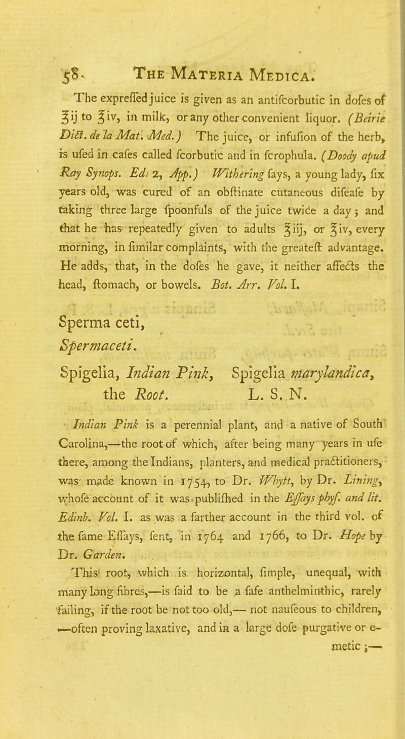 The exprefled juice is given as an antifcorbutic in dofes of ^ij to ^iv, in mik, or any other convenient liquor. (Beirie. Di£l. de 'la Mat. Med.) The juice, or infufion of the herb, is ufed in cafes called fcorbutic and in fcrophula. (Doody apud Ray Synops. Ed. 2, App,) Withering fays, a young lady, fix years old, was cured of an obftinate cutaneous difeafe by taking three large fpoonfuls of the juice twice a day; and that he has repeatedly given to adults ^iij, or ^iv, every morning, in fimilar complaints, with the greateft advantage. He adds,' that, in the dofes he gave, it neither afFedls the head, ftomach, or bowels. Bot, Arr. Vol. I. Sperma ceti. Spermaceti. Spigelia, hidimt Vinki Spigelia marylandlcay the Root. L. S. N. Indian Pink is a perennial plant, and a native of South'. Carolina,—the root of which, after being many years in ufe there, among the Indians, planters, and medical practitioners, was- made known in 1754,10 Dr. fVhytt., by Dr. Linings whofe account of it was.publifhed in the Effaysphyf. and lit. Edinb. Vol. I. as was a farther account in the third vol. of the fame ElTays, fent, in 1764 and 1766, to Dr. Hopehj Dr. Garden. This' root, which is horizontal, fimple, unequal, with many long fibres,—is faid to be a fafe anthelminthic, rarely failing, if the root be not too old,— not naufeous to children, —often proving laxative, and in a large dofe purgative or e- metic i—