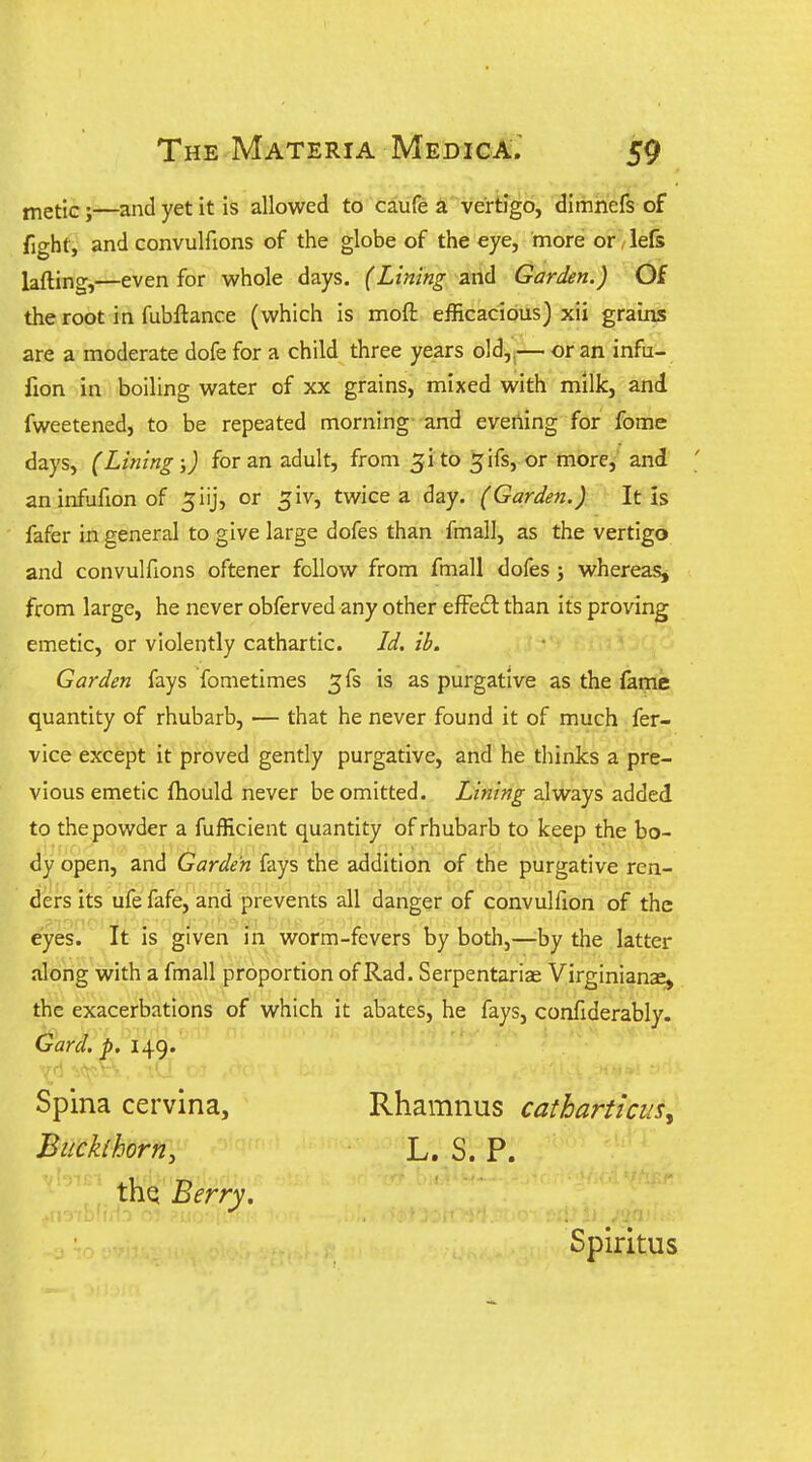 jj^etlcj—and yet it is allowed to caufe a vertigo, dimnefs of fight, and convulfions of the globe of the eye, more or / le& lafting,—even for whole days. (Lining and Garden.) Of the root in fubftance (which is moft efficacious) xii grains are a moderate dofe for a child three years old,,— or an infu- fion in boiling water of xx grains, mixed with milk, and fweetened, to be repeated morning and evening for fome days, (Lining;) for an adult, from 31 to 5ifs, or more,' and ' aninfufionof ^iij, or ^iv, twice a day. (Garden.) It is fafer in general to give large dofes than fmall, as the vertigo and convulfions oftener follow from fmall dofes; whereas, from large, he never obferved any other efFecl than its proving emetic, or violently cathartic. Jd. ib. Garden fays fometimes 3fs is as purgative as the fame quantity of rhubarb, — that he never found it of much fer- vice except it proved gently purgative, and he thinks a pre- vious emetic fhould never be omitted. Lining always added to the powder a fufficient quantity of rhubarb to keep the bo- dy open, and Garden fays the addition of the purgative ren- ders its ufe fafe, and prevents all danger of convulfion of the eyes. It is given in worm-fevers by both,—^by the latter along with a fmall proportion of Rad. Serpentariae Virginianae, the exacerbations of which it abates, he fays, confiderably. Gard. p, 140. Spina cervina, Rhamnus catharticus^ Buckthorn, L, S. P. thq Berry. Spiritus