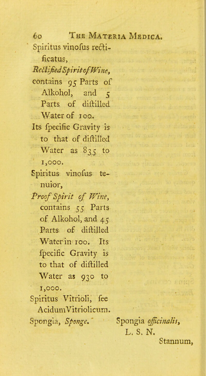 Spiritus vinofus re6li- ficatus, Rediified Spirit of Wine, contains 95 Parts of Alkohol, and 5 Parts of diftilled Water of ioq. Its fpecific Gravity is to that of diflilled Water as 835 to 1,000. Spiritus vinofus te- nuior, Proof Spirit of WinCy contains 55 Parts of Alkohol, and 45 Parts of diftilled Water in 100. Its fpecific Gravity is to that of diftilled Water as 930 to 1,000. Spiritus Vitrioli, fee AcidumVitriolicum. Spongia, Sponge,' Spongia officinalis^ L. S. N. Stannum,
