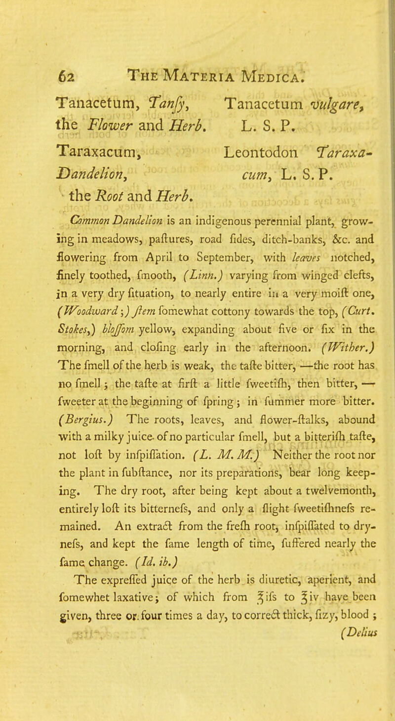 Tanacetum, I'anfy, Tanacetum mlgare, the Flower and Herb, L. S. P. Taraxacum, Leontodon T^araxa^ Dandelion, cum, L. S. P. ■ the Root and Herb, Common Dandelion is an indigenous perennial plant, grow- ing in meadows, paftures, road fides, ditch-banks, &c. and flowering from April to September, with leaves notched, finely toothed, fmooth, (Linn.) varying from winged clefts, in a very dry fltuation, to nearly entire iu a very moift one, (Woodward \) Jlem fomewhat cottony towards the top, (Curt. Stokes,) hlojfom yellow, expanding about five or fix in the morning, and clofing early in the afternoon. (Wither.) The fmell of the herb is weak, the tafte bitter, —the root has. no fmell, the tafte at firft a little fweetifh, then bitter, — fweeter at the beginning of fpring; in fummer more bitter. (Bergius.) The roots, leaves, and flower-ftalks, abound with a milky juice- of no particular fmell, but a bitterifli tafte, not loft by infpiffation. (L. M. M.) Neither the root nor the plant in fubftance, nor its preparations, bear long keep- ing. The dry root, after being kept about a twelvemonth, entirely loft its bitternefs, and only a flight fweetiflinefs re- mained. An extra6l from the frefh root, infpilTated to dry- nefs, and kept the fame length of time, fuftered nearly the fame change. (Id. ib.) The expreffed juice of the herb is diuretic, aperient, and fomewhet laxative i of which from ^ifs to ^iv have been given, three or four times a day, to corre6l thick, fizy, blood ; (Delius