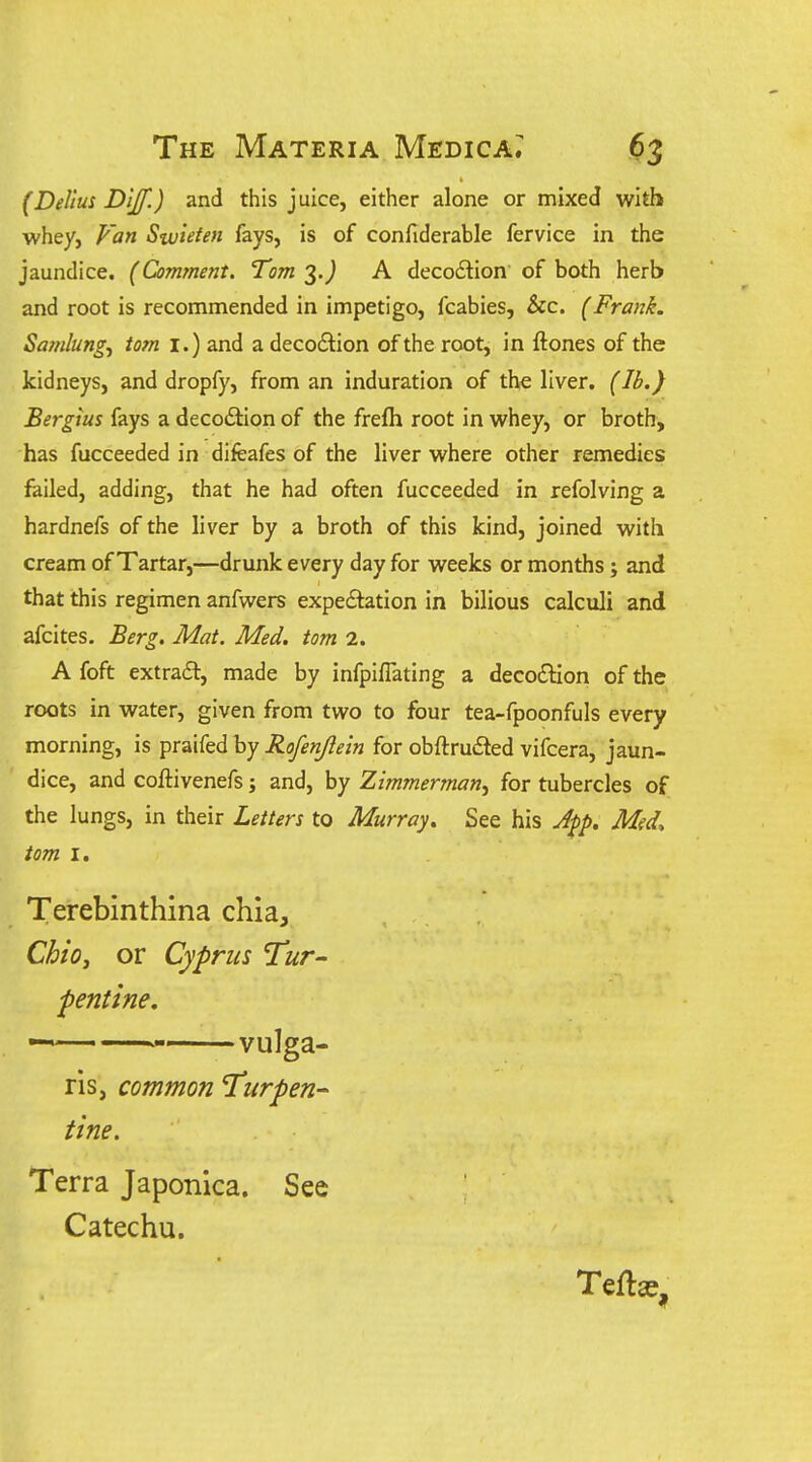 (Dellus Dljf.) and this juice, either alone or mixed with whey, Fan Swieten fays, is of confiderable fervice in the jaundice. (Comment. Tom 3 J A decodlion of both herb and root is recommended in impetigo, fcabies, &c. (Frank. Samlung, torn I.) and a decodion of the root, in ftones of the kidneys, and dropfy, from an induration of the liver. (lb.) Bergius fays a deco6lion of the frefh root in whey, or broth, has fucceeded in difeafes of the liver where other remedies failed, adding, that he had often fucceeded in refolving a hardnefs of the liver by a broth of this kind, joined with cream of Tartar,—drunk every day for weeks or months; and that this regimen anfwers expeftation in bilious calculi and afcites. Berg. Mat. Med. torn 2. A foft extract, made by infpiflating a deco£Hon of the roots in water, given from two to four tea-fpoonfuls every morning, is praifed by Rofenjleln for obftrudled vifcera, jaun- dice, and coftivenefs j and, by Zimmerman^ for tubercles of the lungs, in their Letters to Murray. See his A-^p. Med, torn I. Terebinthina chia, Chio^ or Cyprus Tur- pentine, ^ vulga- ris, common Turpen-- tine. Terra Japonica. See Catechu. Tefta=,