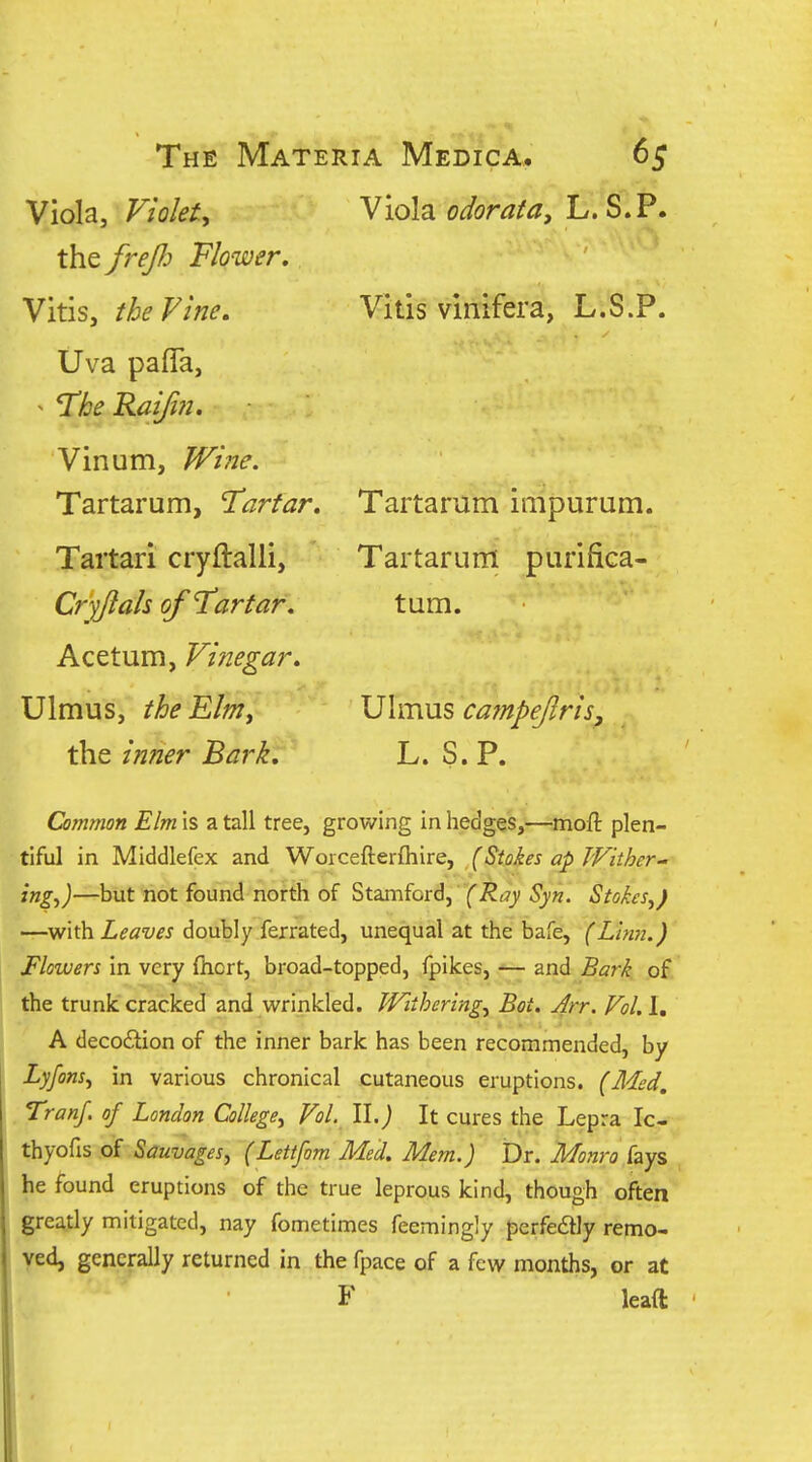 Vitis vlnifera, L.S.P. Viola, Violet, Viola o^or^^^, L. S.P. the frefi Flower, Vitis, the Vine. Uva pafla, ^ I'he Raifoi. Vinum, Wi?2e. Tartarum, Tartar, Tartari cryftalli, Cr-fftah of Tartar. Acetum, Vinegar, Ulmus, the Elm, the inner Bark, Tartarum impurum. Tartarum purifica- tum. Ulmus cafnpejlrisj L. S.P. Common Elm is a tall tree, growing in hedges,—moft plen- tiful in Middlefex and Worcefterfhire, (Stokes ap Wither- ing^)—but not found north of Stamford, fi^tTy Syn. Stokes^) '—with Leaves doubly ferrated, unequal at the bafe, (Lhm.) Flowers in very fticrt, broad-topped, fpikes, ■— and Bark of the trunk cracked and wrinkled. Withering, Bot. Ar^. Vol, 1, A decodlion of the inner bark has been recommended, by Lyfons, in various chronical cutaneous eruptions. (Med, Tranf. of London College, Vol. Il.j It cures the Lepra Ic- thyofis of Sauvages, (Lettfom Med, Mem.) Dr. Monro Czys he found eruptions of the true leprous kind, though often greatly mitigated, nay fometimes feemingly perfedly remo- ved, generally returned in the fpace of a few months, or at F leaft