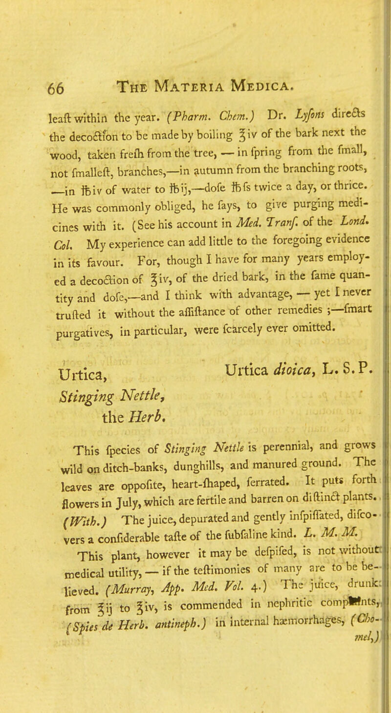 lead within the year. (Pharm. Che?n.) Dr. Lyfons direas the decoftfon to be made by boiling ^iv of the bark next the wood, taken freih from the tree, —in fpring from the fmall, not fmalleft, branches,—in ?iutumn from the branching roots, —in Ifeiv of water to ftij,—dofe Ifefs twice a day, or thrice. He was commonly obliged, he fays, to give purging medi- cines with it. (See his account in Med. Tranf. of the Lond, Col. My experience can add little to the foregoing evidence in its favour. For, though I have for many years employ- ed a decoaion of giv, of the dried bark, in the fame quan- tity and dofe,—and I think with advantage, — yet I never trufted it without the affiftance of other remedies fmart purgatives, in particular, were fcarcely ever omitted. Uj^'ica^ Urtica dioicaj L. S.P. Stinging Nettle, the Herb, This fpecies of Stinging Nettle is perennial, and grows wild on ditch-banks, dunghills, and manured ground. The leaves are oppofite, heart-ftiaped, ferrated. It puts forth = flowers in July, which are fertile and barren on diftinft plants.. (With.) The juice, depurated and gently infpiffated, difco- • . vers a confiderable tafte of the fubfaline kind. L. M. M. This plant, however it may be defpifed, is not withouO medical utility, —if the teftimonies of many are tobebe-.P lieved. (Murray, App. Med. Vol. 4.) The juice, druuk: from %\) to ^iv, is commended in nephritic compWnts^ (Sties de Herb, antineph.) in internal hemorrhages, (Cho~