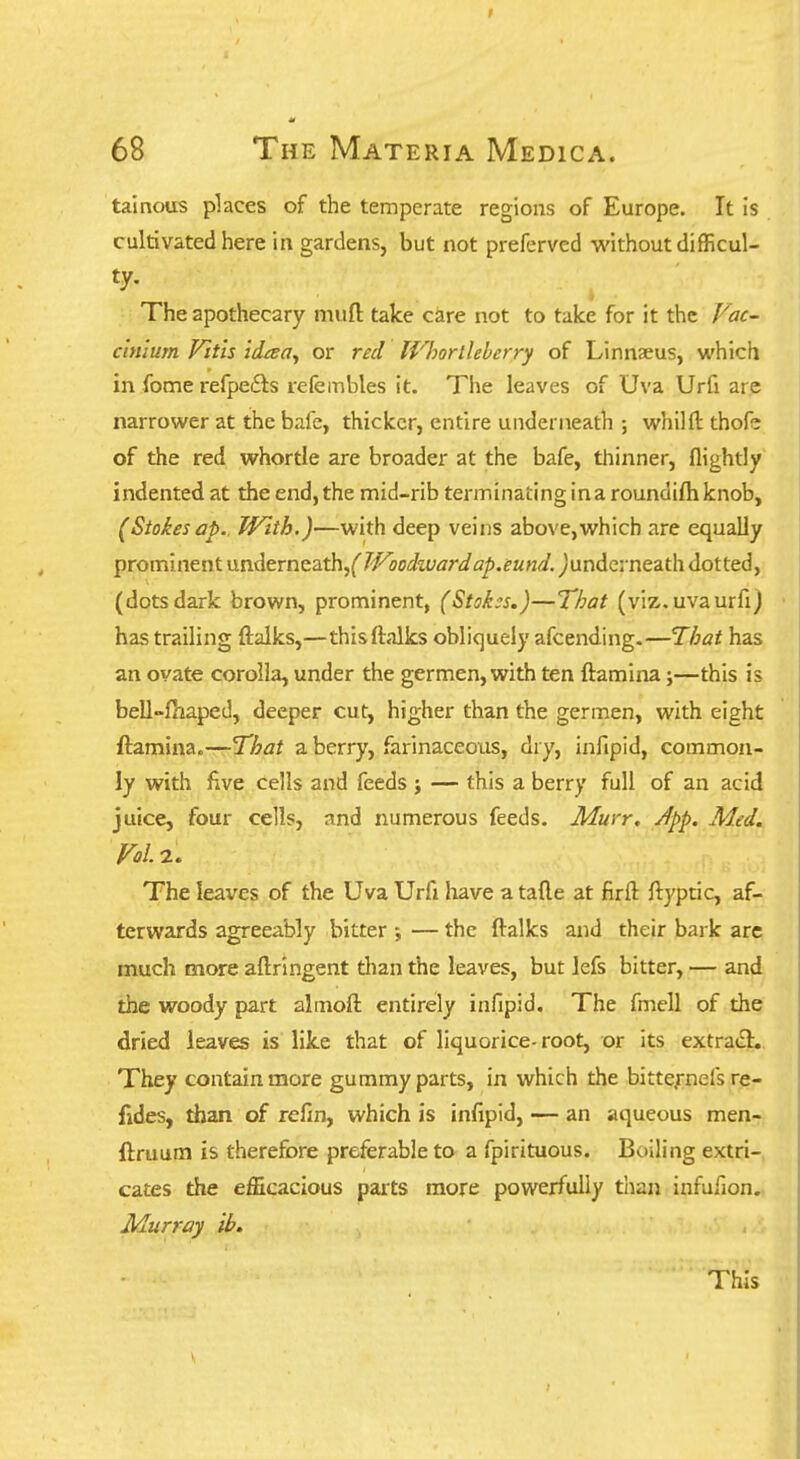 tainous places of the temperate regions of Europe. It is cultivated here in gardens, but not preferved without difficul- ty. The apothecary mufl: take care not to take for it the Vac- clnlum Fitis idaa^ or red IVhorllelerry of Linnaeus, which in fome refpeits lefeinbles it. The leaves of Uva Urfi are narrower at the bafe, thicker, entire underneath ; whilft thofe of the red whortle are broader at the bafe, thinner, flightly indented at the end, the mid-rib terminating ina roundifh knob, (Stokes ap.. With.)—with deep veins above,which are equally prominent \x<n.A<trnG?L'th^(Woodward ap.eund. )\xnAG\nQzt\\ dotted, (dots dark brown, prominent, (Stok:s.)—That (viz.uvaurfi) has trailing ftalks,—thisftalks obliquely afcending-—That has an ovate corolla, under the germen, with ten ftamina;—this is bell-fhaped, deeper cut, higher than the germen, with eight ftamina.—That a berry, farinaceous, dry, infipid, common- ly with five cells and feeds j — this a berry full of an acid juice, four cells, and numerous feeds. Muvr, Jpp. Med. Fol. 2. The leaves of the Uva Urfi have a tafte at firft ftj'ptic, af- terwards agreeably bitter ; — the ftalks and their bark are much more aftringent than the leaves, but lefs bitter, — and the woody part almoft entirely infipid. The fmell of the dried leaves is like that of liquorice-root, or its extrafl. They contain more gummy parts, in which the bitte/nefs re- fides, than of refin, which is infipid, — an aqueous men- ftruum is therefore preferable to a fpirituous. Boiling extri- cates the efficacious parts more powerfully than infufion. Murray ib. This