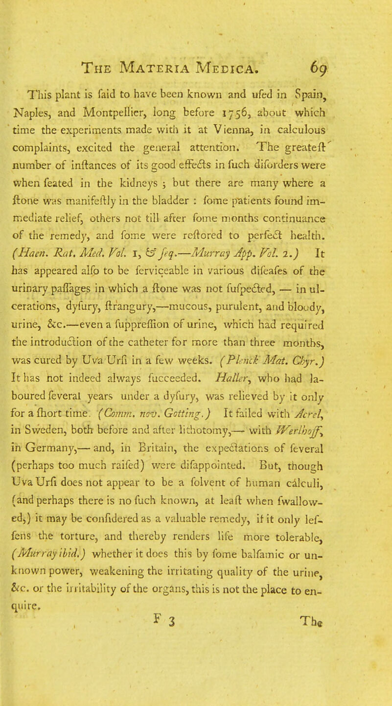 This plant is faid to have been known and ufed in Spain, Naples, and Montpellicr, long before 1756, about which time the experiments made with it at Vienna, in calculous complaints, excited the general attention. The greateft' number of inftances of its good efFeds in fuch diforders were when feated in the kidneys ; but there are many where a ftone was manifeftly in the bladder : fome patients found im- mediate relief, others not till after fome months continuance of the remedy, and fome were rcflored to perfect healtli. (Haen. Rat. Aled. Vol. I, ^' feq.—Murray Jpp. Vol 2.) It has appeared alfo to be ferviceable in various difeafes of the urinary paffages in which a ftone was not fufpedlcd, — in ul- cerations, dyfury, ftrangury,—mucous, purulent, and bloudy, urine, &c.—even a fupprellion of urine, which had required the introduction of the catheter for more than three months, was cured by Uv'a Urfi in a few weeks. (Plcmk Mat. Chyr.) It has hot indeed always fucceeded. Haller^ who had la- boured feveral years under a dyfury, vv^s relieved by it only for a fhort time. (Comm. nov. Gott'ing.) It failed with Jcrel^ in Sweden, both before and after lithotomy,— with IVerlhoff^ in Germany,— and, in Britain, the expedlations of feveral (perhaps too much raifed) were difappointed. But, though Uva Urfi does not appear to be a folvent of human calculi, (and perhaps there is no fuch known, at leafl: when fwallow- ed,) it may be confidered as a valuable remedy, if it only lef- fens the torture, and thereby renders life more tolerable, (Murray ibid.) whether it does this by fome balfamic or un- known power, weakening the irritating quality of the urine, &c. or the irritability of the organs, this is not the place to en- quire. ^ 3 The