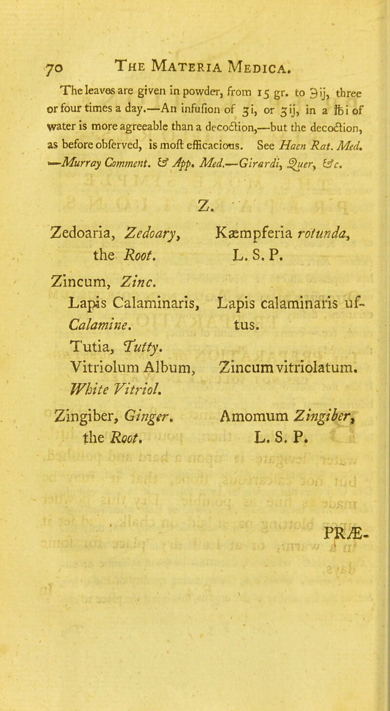 The leaves are given in powder, from 15 gr. to 3ij, three or four times a day.—An infufion of ^i, or 5ij, in a ifeiof water is more agreeable than a decodlion,—but the decodlion, as before obferved, is moft efficacions. See Haen Rat. Med» *^Murray Comment. ^ Jpp» Med.'^Glrardi^ ^^^y ^c. Zedoaria, Zedoary, Kaempferia rotunda^ the Root, L. S.P. Zincum, Zinc, Lapas Calaminarls, Lapis calaminaris uf- Calamine. tus. Tutia, Tutty, Vitriolum Album, Zincum vitriolatum. White 'Vit7'ioL Zingiber, Ginger, Amomum Zingiber^ the Root. L. S. P.