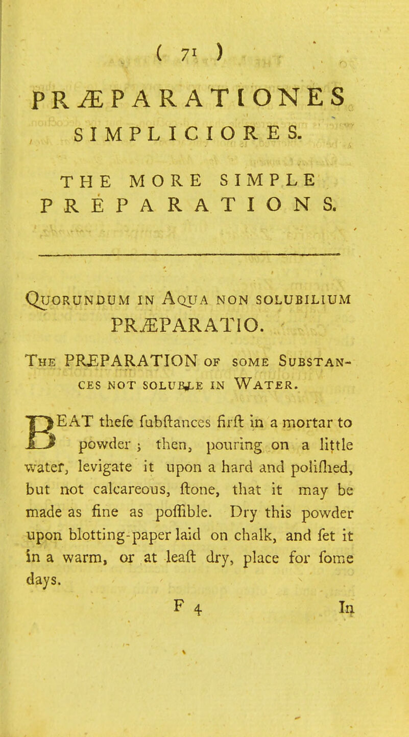 PR^PARATIONES S I M P L I C I O R E S. THE MORE SIMPLE PREPARATIONS. QUORUNDUM IN AqUA NON SOLUBILIUM PR.EPARATIO. The PREPARATION OF some Substan- ces MOT SOLUBJLE IN WaTER. BEAT thefe fabftances firft in a mortar to powder j then, pouring on a little water, levigate it upon a hard and poiiflied, but not calcareous, ftone, that it may be made as fine as poflible. Dry this powder upon blotting-paper laid on chalk, and fet it in a warm, or at lead dry, place for fome days. F 4 la