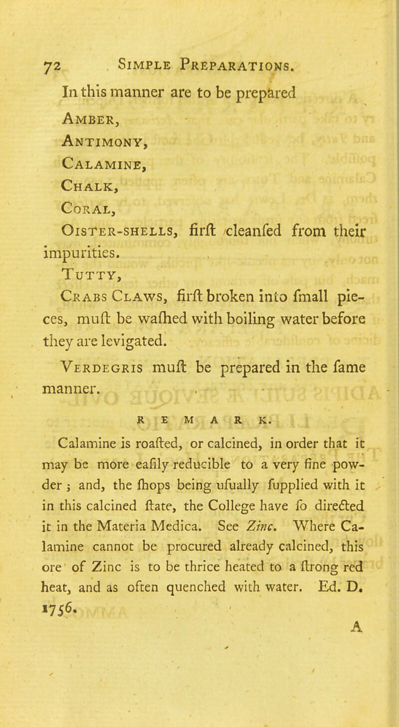 In this manner are to be prepared Amber, Antimony, Calamine, Chalk, Coral, Oister-shells, firfl cleanfed from their impurities. TUTTY, Crabs Claws, firft broken into fmall pie- ces, muft be wafhed with boiling water before they are levigated. Verdegris muft be prepared in the fame manner. REMARK. Calamine is roafted, or calcined, in order that it may be more eafily reducible to a very fine pow- der ; and, the fhops being ufually fupplied with it in this calcined ftate, the College have fo diredled it in the Materia Medica. See Zinc, Where Ca- lamine cannot be procured already calcined, this ore of Zinc is to be thrice heated to a ftrong red heat, and as often quenched with water. Ed. D, 1756. A