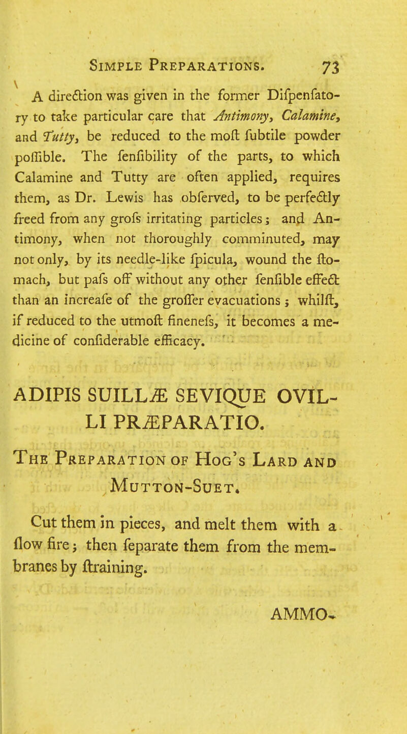 A diredlion was given in the former Difpenfato- ry to take particular care that Antimony^ Calaminey and 2uttyj be reduced to the moft fubtile powder poffible. The fenfibility of the parts, to which Calamine and Tutty are often applied, requires them, as Dr. Lewis has obferved, to be perfedly freed from any grofs irritating particles; anjfl An- timony, when not thoroughly comminuted, may not only, by its needle-like fpicula, wound the flo- mach, but pafs off without any other fenfible effeft than an increafe of the grolTer evacuations j whilft, if reduced to the utmoft finenefs, it becomes a me- dicine of confiderable efficacy. ADIPIS SUILLiE SEVIQUE OVlL- LI PR^PARATIO. The Preparation of Hog's Lard and Mutton-Suet. Cut them in pieces, and melt them with a flow fire J then feparate them from the mem- branes by {training. AMMO^