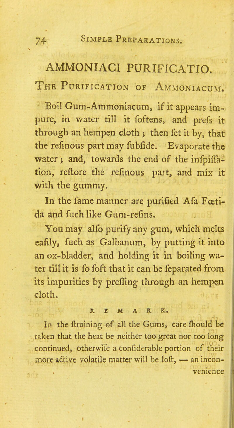 AMMONIACI PURIFICATIO. The Purification of Ammoniacum. Boil Gum-Ammoniacum, if it appears im- pure, in water till it foftens, and prefs it through an hempen cloth then fet it by, that the refmous part may fubfide. Evaporate the water j and, towards the end of the infpifla- tion, reftore the refinous part, and mix it with the gummy. In the fame manner are purified Afa Fosti- da and fuch like Gum-refins. You may alfo purify any gum, which melts cafily, fuch as Galbanum, by putting it into an ox-bladder, and holding it in boiling wa- ter till it is fo foft that it can be feparated from its impurities by prefling through an hempen cloth. REMARK. i In the ftraining of all the Gums, care jfhould be taken tliat the heat be neither too great nor too long continued, otherwife a confiderable portion of their more adtive volatile matter will be loft, —- an incon- venience I