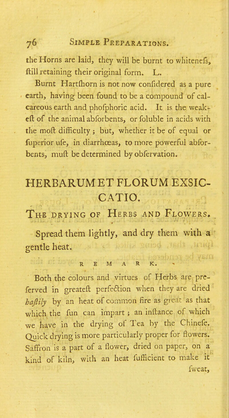 the Horns are laid, they will be burnt to whitenefs, ftill retaining their original form. L. Burnt Hartfhorn is not now confidered as a pure earth, having been found to be a compound of cal- careous earth and phofphoric acid. It is the weak- eft of the animal abforbents, or foluble in acids with the moft difficulty j but, whether it be of equal or fuperior ufe, in diarrhoeas, to more powerful abfor- bents, muft be determined by obfervation. HERBARUMETFLORUM EXSIC- CATIO. The drying of Herbs and Flowers, Spread them lightly, and dry them with a gentle heat. REMARK. Both the colours and virtues of Herbs are pre- ferved in greateft perfeftion when they are dried hajlily by an heat of common fire as great as that which the fun can impart j an inftance of which we have in the drying of Tea by the Chinefe. Quick drying is more particularly proper for flowers. Saffron is a part of a flower, dried on paper, on a kind of kiln, with an heat fufficient to make it fweat.