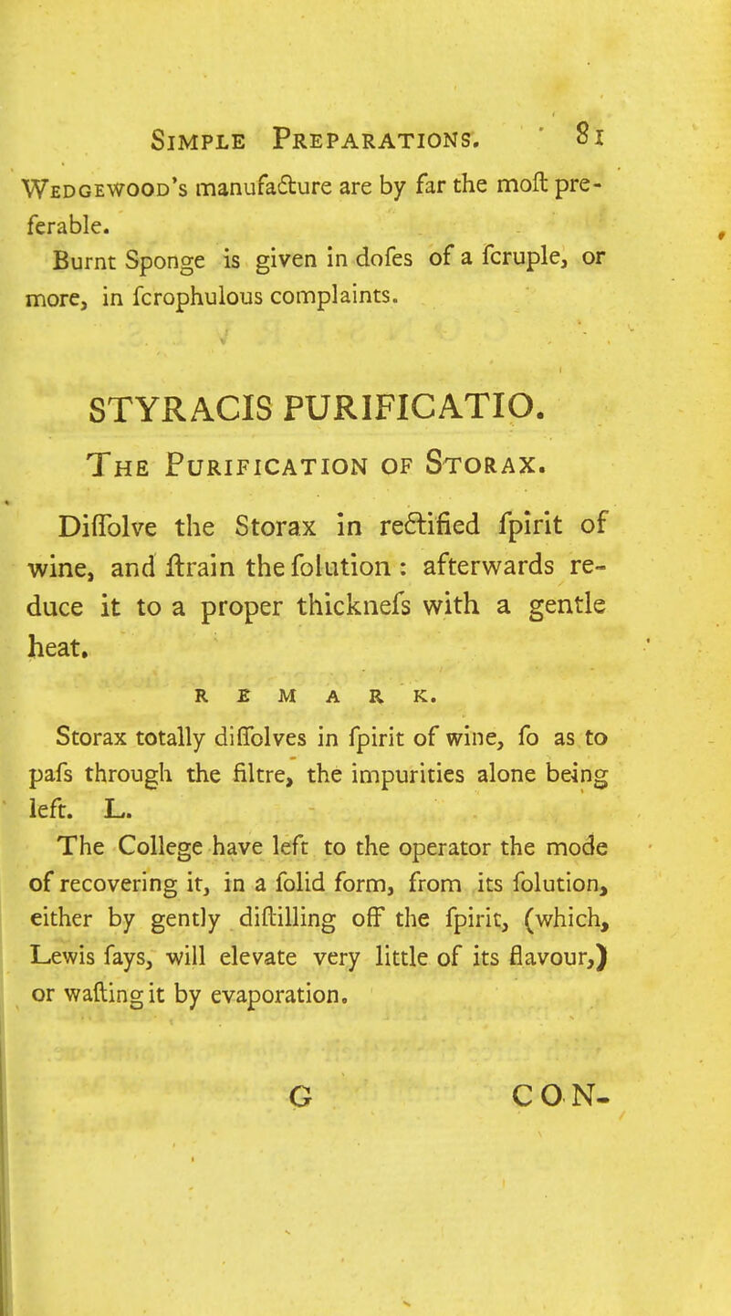 Wedgewood's manufadure are by far the molt pre- ferable. Burnt Sponge is given in dofes of a fcruple, or more, in fcrophulous complaints. V STYRACIS PURIFICATIO. The Purification of Storax. Diflblve the Storax in reftified fplrit of wine, and ftrain the folution : afterwards re- duce it to a proper thicknefs with a gentle heat. REMARK. Storax totally diflblves in fpirit of wine, fo as to pafs through the filtre, the impurities alone being left. L. The College have left to the operator the mode of recovering it, in a folid form, from its folution, either by gently diftilling off the fpirit, (which, Lewis fays, will elevate very little of its flavour,) or wafting it by evaporation.