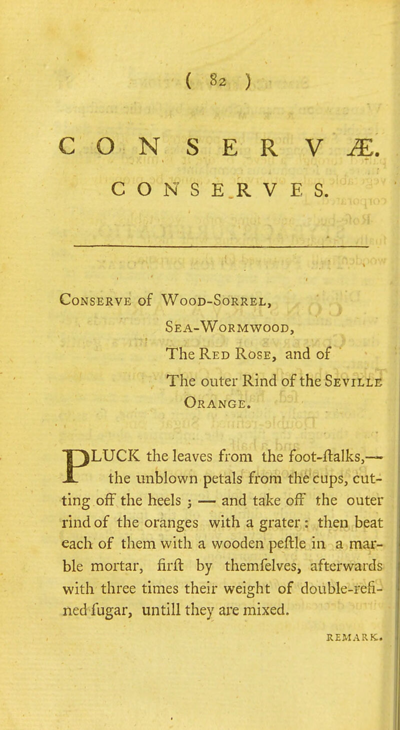 C O N S E R V JE . CONSERVES. Conserve of Wood-Sorrel, Sea-Wormwood, The Red Rose, and of The outer Rind of the Seville Orange. PLUCK the leaves from the feot-flalks,— the imblown petals from the'cups, cut- ting off the heels ; — and take off the outer rind of the oranges with a grater: then beat each of them with a wooden peftle in a mar- ble mortar, firft by themfelves, afterwards with three times their weight of double-refi- ned fugar, untill they are mixed. REMARK.