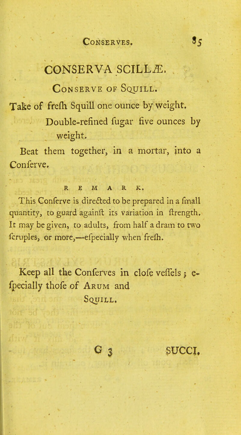 CONSERVA SCILL^. Conserve of Squill. Take of frefh Squill one ounce by weight. Double-refined fugar five ounces by weight. Beat them together, in a mortar, into a Conferve. REMARK. This Conferve is direfted to be prepared in a fmall quantity, to guard againft its variation in ftrength. It may be given, to adults, from half a dram to two fcruples, or more,—efpecially when frefli. Keep all the Conferves in clofe veflels j e- fpecially thofe of Arum and Squill. G 3 3UCCJ.