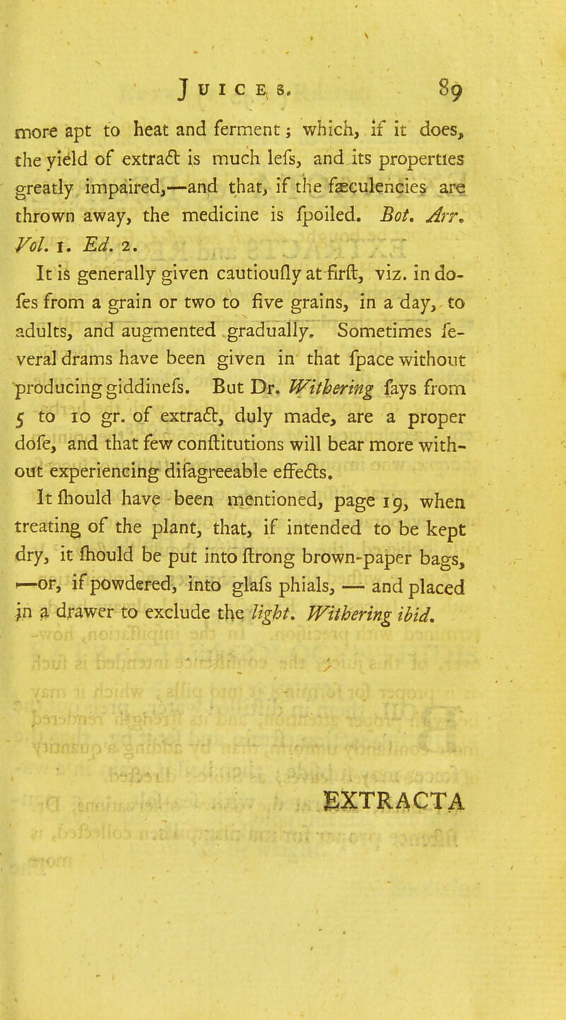 more apt to heat and ferment; which, if it does, the yield of extraft is much lefs, and its properties greatly impaired,—and that, if the fseculencies aret thrown away, the medicine is fpoiled. Bot, Arr, Vol. I. Ed. 2. It is generally given cautioufly at firft, viz. in do- fes from a grain or two to five grains, in a day, to adults, arid aughnented gradually. Sometimes fe- veral drams have been given in that fpace without producing giddinefs. But Dr. Withering fays from 5 to 10 gr. of extraft, duly made, are a proper dofe, and that few conftitutions will bear more with- out experiencing difagreeable efFefts. Itfhould have been mentioned, page 19, when treating of the plant, that, if intended to be kept dry, it fhould be put into ftrong brown-paper bags, 1—or, if powdered, into glafs phials, — and placed in a drawer to exclude the light. PFiihmng ibid. EXTRACTA