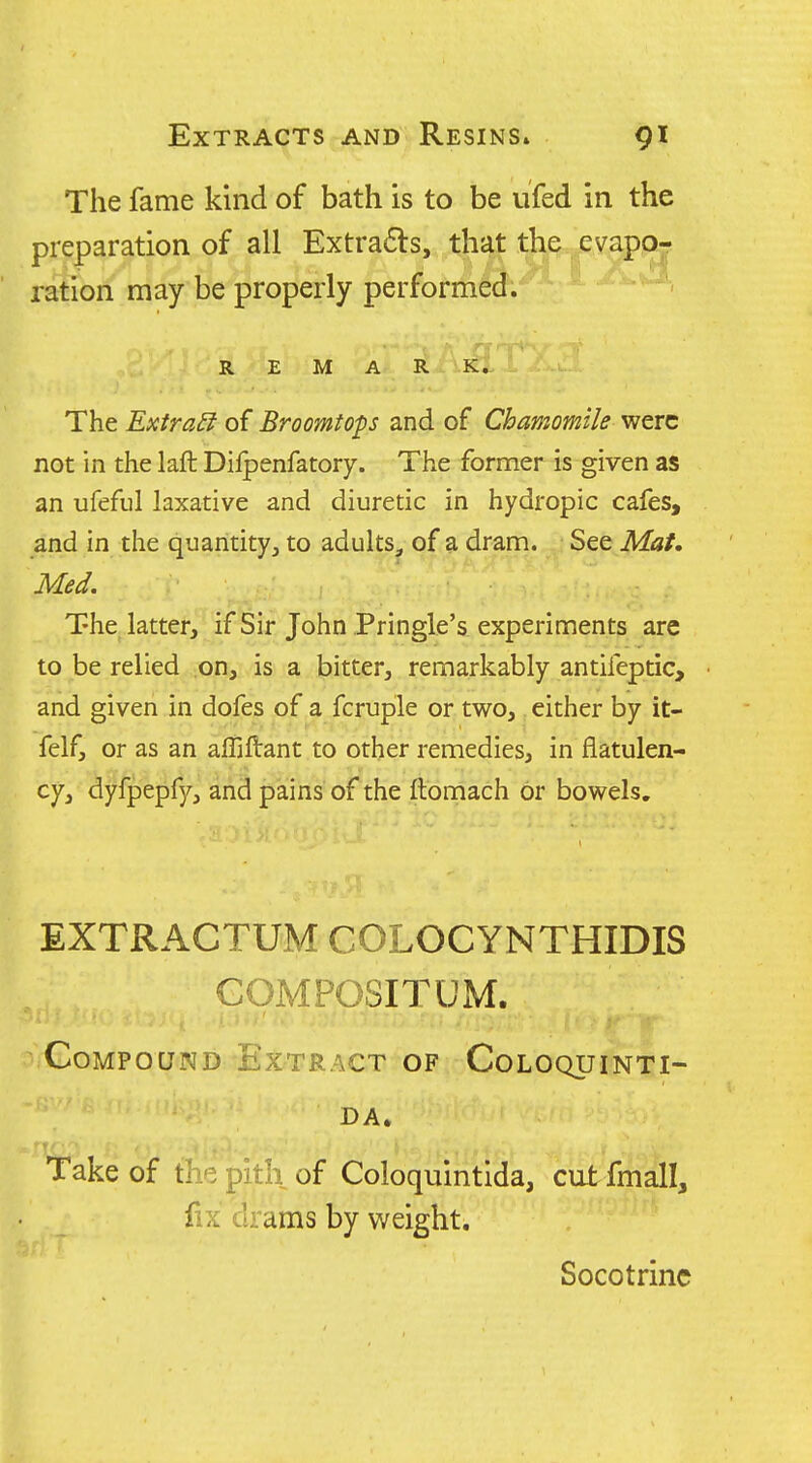 The fame kind of bath is to be ufed in the preparation of all Extracts, that the evapor ration may be properly performed. REMARK. The Extras of Broomtops and of Chamomile were not in the laft Dilpenfatory. The former is given as an ufeful laxative and diuretic in hydropic cafes, and in the quantity, to adults, of a dram. See Mat. Med. The latter, if Sir John Pringle's experiments are to be relied on, is a bitter, remarkably antifeptic, and given in dofes of a fcruple or two, either by it- felf, or as an affiftant to other remedies, in flatulen- cy, dyfpepfy, and pains of the ftomach or bowels. EXTRACTUM COLOCYNTHIDIS GOMPOSITUM. Compound Extract of Coloquinti- DA. Take of the pitli of Coloquintida, cut fmall, fix drams by weight. Socotrinc