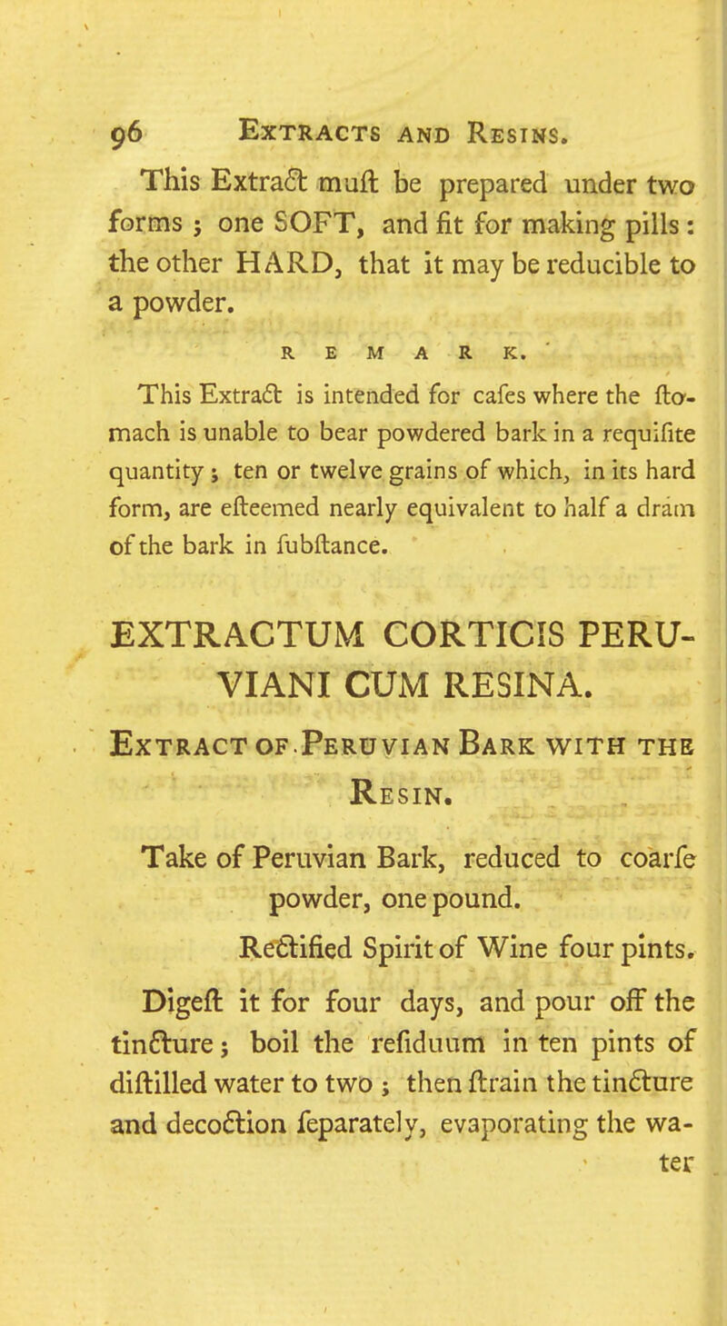This Extract muft be prepared under two forms ; one SOFT, and fit for making pills : the other HARD, that it may be reducible to a powder. REMARK.' This Extract is intended for cafes where the fta- mach is unable to bear powdered bark in a requifite quantity ; ten or twelve grains of which, in its hard form, are efteemed nearly equivalent to half a dram of the bark in fubftance. EXTRACTUM CORTICIS PERU- VIANI CUM RESINA. Extract of.Peruvian Bark with the Resin. Take of Peruvian Bark, reduced to coarfe powder, one pound. Re6lified Spirit of Wine four pints, Digeft it for four days, and pour off the tin£1:ure; boil the refiduum in ten pints of diftilled water to two ; then ftrain the tinfture and decodlion feparately, evaporating the wa- ter