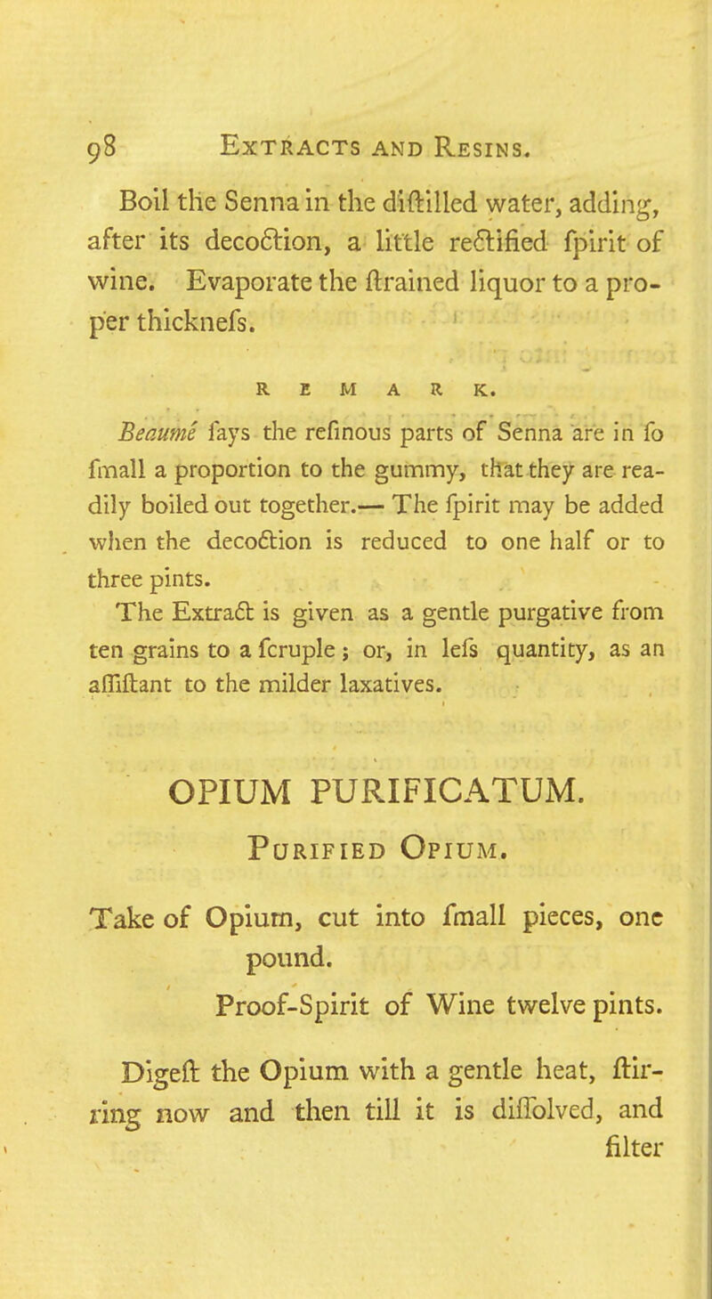 Boil the Senna in the diftilled water, adding, after its decoftion, a little re6lified fpirit of wine. Evaporate the ftrained liquor to a pro- per thicknefs. REMARK. Beaume lays the refinous parts of Senna are in fo fmall a proportion to the gunamy, that thej>- are rea- dily boiled out together.— The fpirit may be added when the decoftion is reduced to one half or to three pints. The Extrad is given as a gentle purgative from ten grains to a fcruple; or, in lefs quantity, as an afllliant to the milder laxatives. OPIUM PURIFICATUM. Purified Opium. Take of Opium, cut into fmall pieces, one pound. Proof-Spirit of Wine twelve pints. Digeft the Opium with a gentle heat, ftir- ring now and then till it is diflblved, and filter