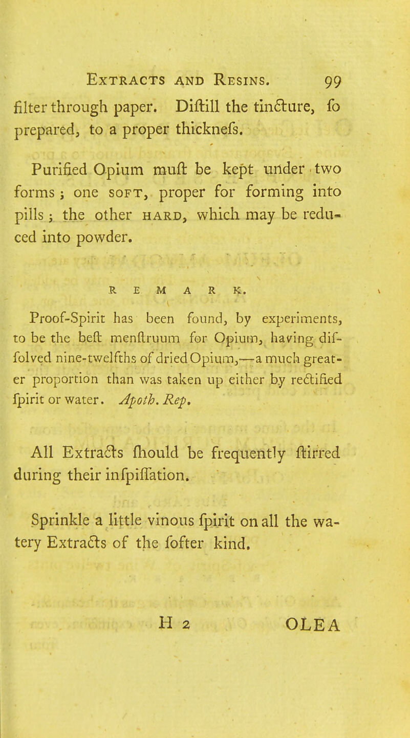 filter through paper. Diftill the tm6lure, fo prepared, to a proper thicknefs. Purified Opium rauft be kept under ■ two forms J one soft, proper for forming into pills 5 the other hard, whicli may be redu- ced into powder, REMARK. Proof-Spirit has been found, by experiments, to be the befb menftruum for Opium, having dif- folved nine-twelfths of dried Opium,—-a much great- er proportion than was taken up either by redtified fpirit or water. Apoth. Ref, All Extra6ts fhould be frequently ftirred during their infpiffation. Sprinkle a little vinous fpirit on all the wa- tery Extra6ls of the fofter kind. OLEA