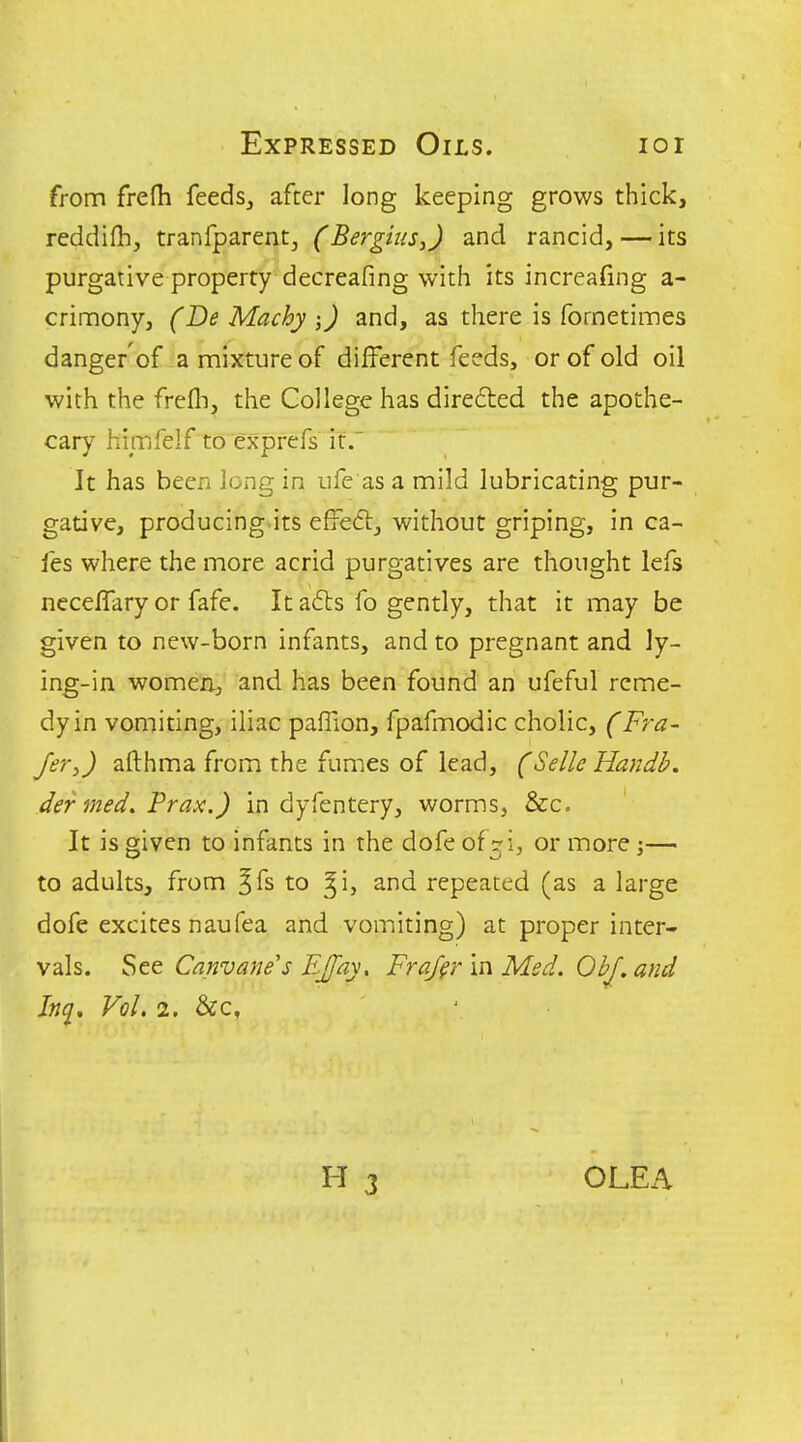 Expressed Oils. lor from frefh feedsj after long keeping grows thick, reddifh, tranfparentj (Bergius,) and rancid, — its purgative property decreafing with its increafing a- crinnony, (Be Machyand, as there is fornetimes danger'of a mixture af different feeds, or of old oil with the frefli, the College has direded the apothe- cary himfelf to exprefs if. It has been long in ufe'as a mild lubricating pur- gative, producing its effeftj without griping, in ca- fes where the more acrid purgatives are thought lefs neceffary or fafe. It a£ls fo gently, that it may be given to new-born infants, and to pregnant and ly- ing-in womerij and has been found an ufeful reme- dy in vomiting, iliac pafTion, fpafmodic cholic, (Fra- fer,) afthma from the fumes of lead, (Selle Handh. der med, Prax.) in dyfentery, worms, &c. It is given to infants in the dofe of 71, or more ;— to adults, from ^fs to ^i, and repeated (as a large dofe excites naufea and vomiting) at proper inter- vals. See Canvanes EJfay, Fra/fr In Med. OhJ,and Inq, Vol. 2. &c,