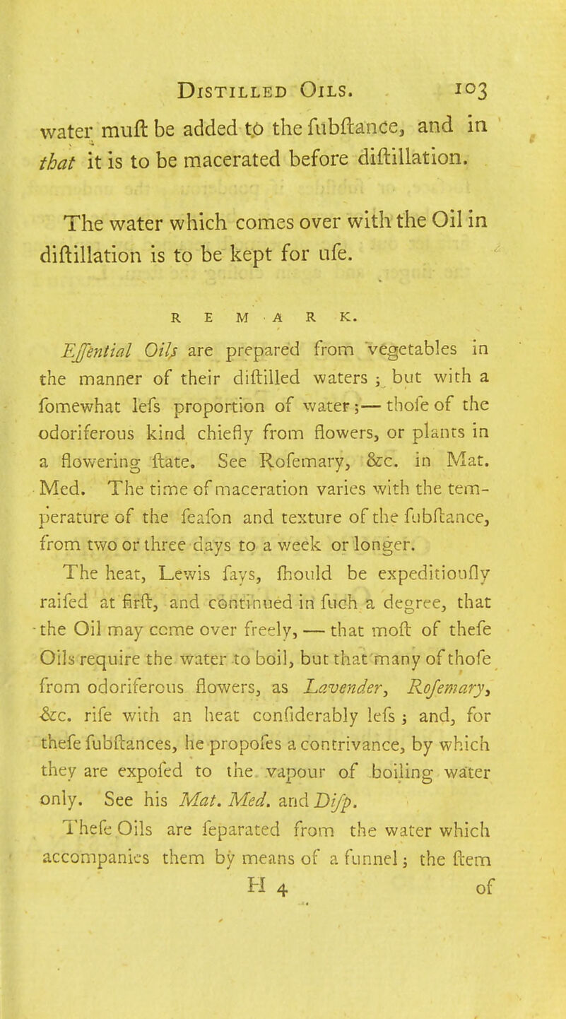 water muft be added to the fubftance, and in that it is to be macerated before diftillation. The water which comes over with the Oil in diftillation is to be kept for ufe. R E M A R K. EJfential Oil^ are prepared from vegetables in the manner of their diftilled waters ; but with a fomewhat lefs proportion of water;— thofe of the odoriferous kind chiefly from flowers, or plants in a flowering ftate. See Rofemary, &c. in Mat. Med. The time of maceration varies with the tem- perature of the feafon and texture of the fiibfLance, from two or three days to a v/eek or longer. The heat, Lewis fays, fhould be expeditioiifly raifed at firft, and continued in fuch a degree, that ■the Oil may ccme over freely, — that moft of thefe Oils require the water to boil, but that'many of thofe from odoriferous flowers, as Lavender^ Rojemaryy ■&C. rife with an heat confiderably lefs \ and, for thefe fubftances, he propofes a contrivance, by which they are expofed to the vapour of boiling water only. See his Mat. Med. and D'ljp. TheG; Oils are feparated from the water which accompanies them by means of a funnel j the ftem H 4 of