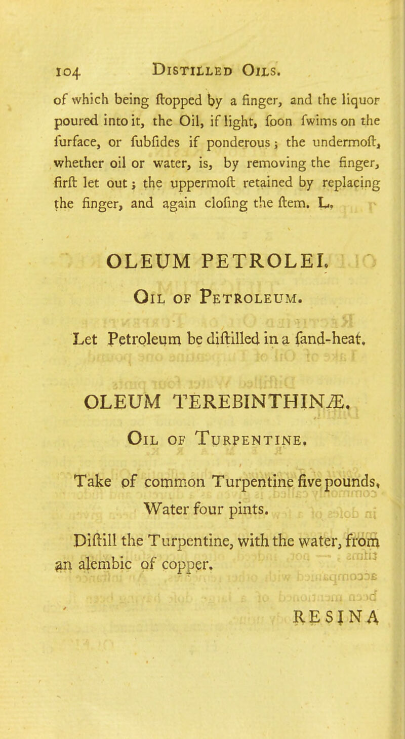 of which being flopped by a finger, and the liquor poured into it, the Oil, if light, foon fwims on the furface, or fubfides if ponderous; the undermoft, whether oil or water, is, by removing the finger, firfl: let out; the uppermoft retained by replacing |:he finger, and again ciofing; the ftenm. L, OLEUM PETROLEL Oil of Petroleum. Let petroleum be diftilled in a fand-heat. OLEUM TEREBINTHIN^, Oil of Turpentine, Take pf common Turpentine five pounds, Water four pints. Piftill the Turpentine, with the water, frbta alembic of copper. '^^^ RESINA