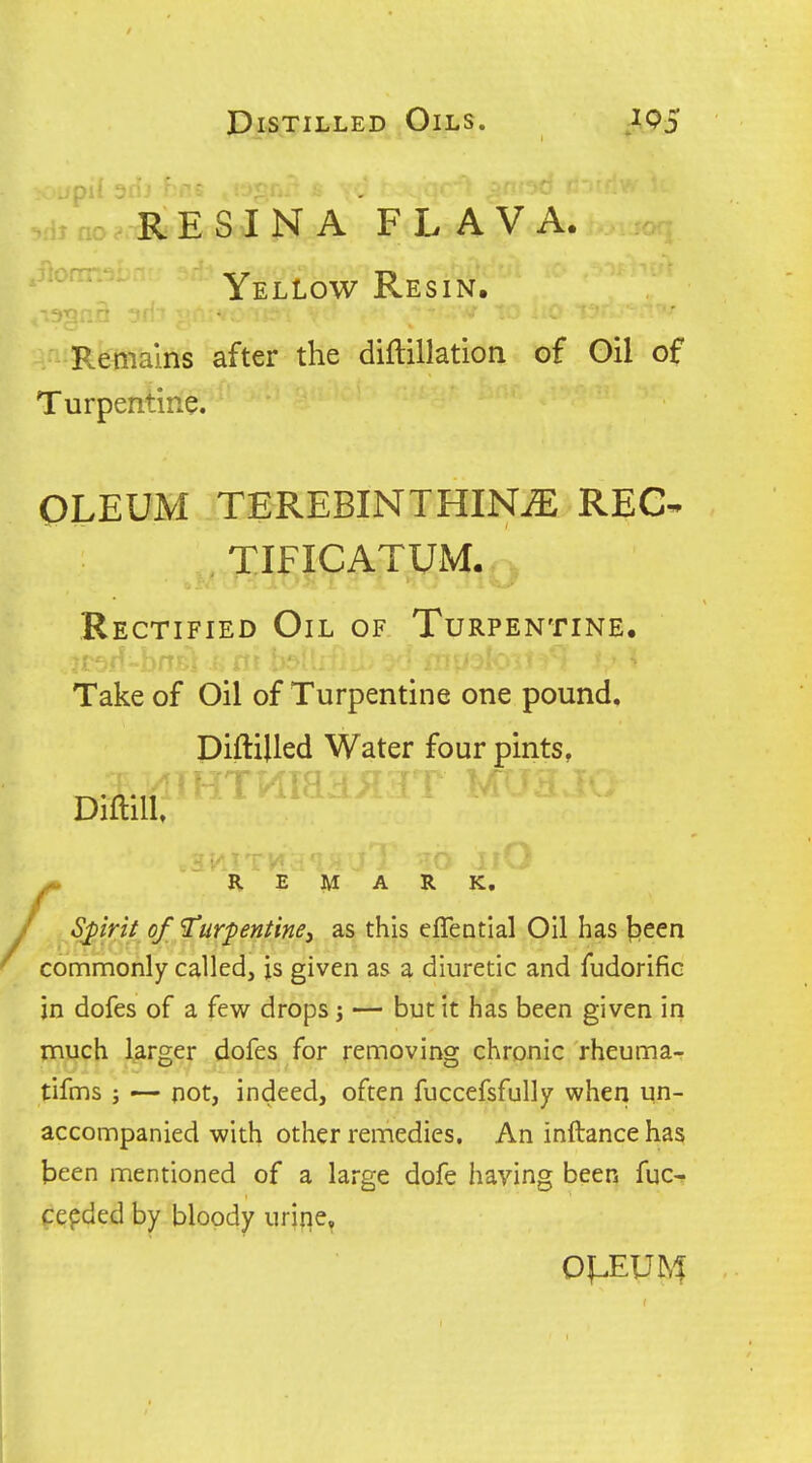 • ^/II r E S I n a ' f l aV a. Yellow Resin, Remains after the diflillation of Gil of Turpentine. OLEUM TEREBINTHIN^ REC- TIFICATUM, Rectified Oil of Turpentine. Take of Oil of Turpentine one pound. DiftiUed Water four pints, DiftiU. R E M A R K, Spirif of 1'urpentine, as this eflential Oil has t>een commonly called, is given as a diuretic and fudorific in dofes of a few drops j — but it has been given in much larger dofes for removing chronic rheuma- tifms ; — not, indeed, often fuccefsfully when un- accompanied with other remedies. An inftance has been mentioned of a large dofe having been fuc-? cefded by bloody uriqe.
