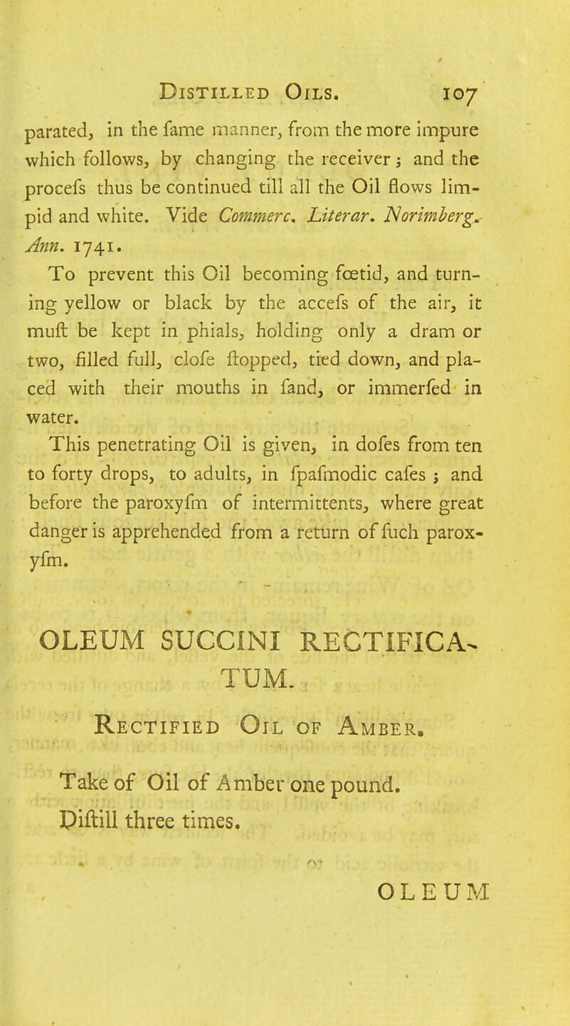 paratedj in the fame manner, from the more impure which follows, by changing the receiver j and the procefs thus be continued till all the Oil flows lim- pid and white. Vide Commerc, Literar. JSormherg.- Ann. 1741. To prevent this Oil becoming foetid, and turn- ing yellow or black by the accefs of the air, it muft be kept in phials, holding only a dram or two, filled full, clofe flopped, tied down, and pla- ced with their mouths in fand, or immerfed in water. This penetrating Oil is given, in dofes from ten to forty drops, to adults, in fpafmodic cafes j and before the paroxyfm of intermittents, where great danger is apprehended from a return of fuch parox- yfm. OLEUM SUCCINI RECTIFICA^ TUM. Rectified Oil of Amber. Take of Oil of Amber one pound. Piftill three times. OLEUM