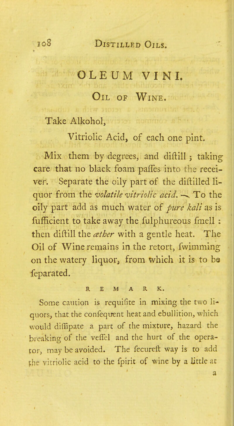 OLEUM VI NI. Oil of Wine. Take Alkohol, Vitriolic Acid, of each one pint. Mix them by degrees, and diftill j taking care that no black foam palTes into the recei- ver. Separate the oily part of the diftlUed li- quor from the volatile vitriolic acid. To the oily part add as much water of pure kali as is fufficient to take away the fulphureous fmell : then diftill the ather with a gentle heat. The Oil of Wine remains in the retort, fwimming on the watery liquor, from which it is to be feparated. REMARK. Some caution is requifite in mixing the two li- quors, that the confequent heat and ebullition, which would diffipate a pare of the mixture, hazard the breaking of the veffel and the hurt of the opera- tor, may be avoided. The fecureft way is to add vitriolic acid to the fpirit of wine by a little at