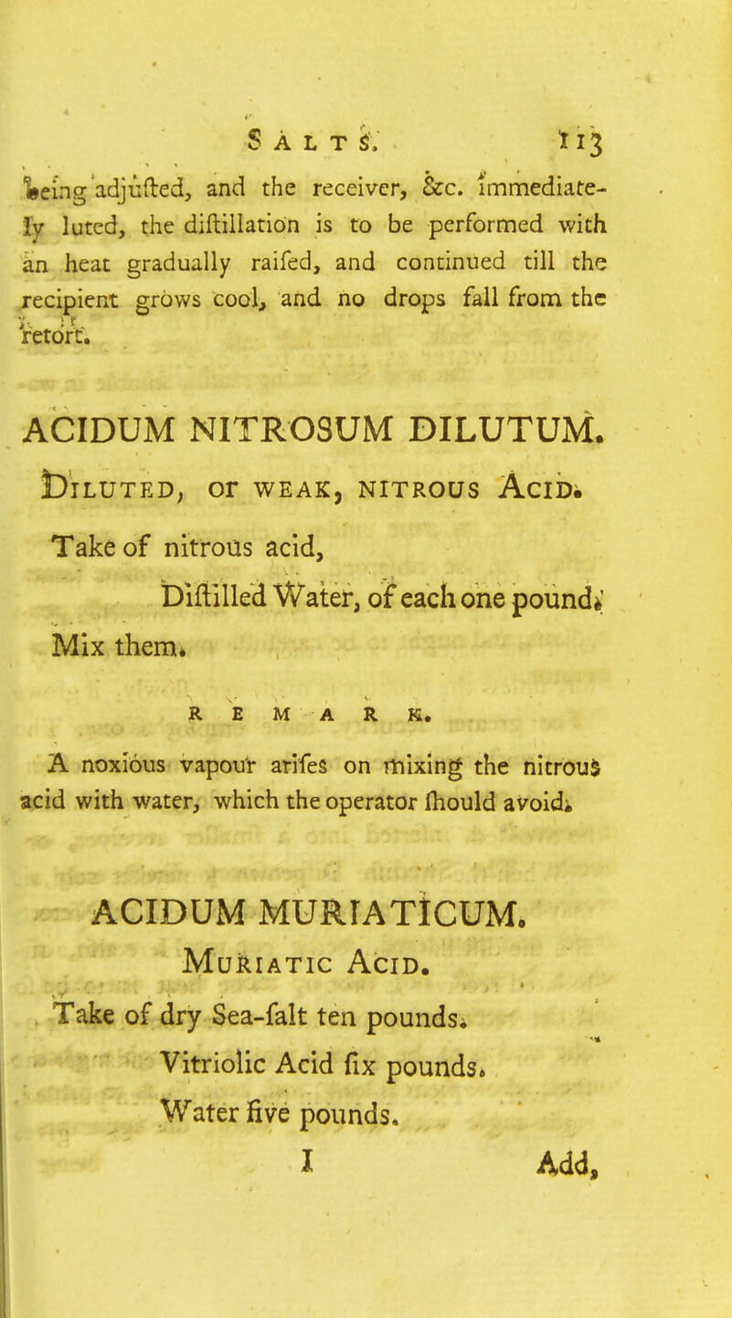 feeing adjufted, and the receiver, &c. immediate- ly luted, the diftillation is to be performed with kn heat gradually raifed, and continued till the recipient grows cool, and no drops fall from the Vetdrt. ACIDUM NITROSUM DILUTUM. biLUTED; or WEAK, NITROUS AciD. Take of nitrous acid, biftilled Water, of each one pounds; Mix them* R E M A R K. A noxious vapour arifes on mixing the nitrouS acid with water, which the operator fliould avoid* ACIDUM MURIATICUM, Muriatic Acid. Take of dry Sea-falt ten pounds* Vitriolic Acid fix pounds* Water five pounds. I Add,