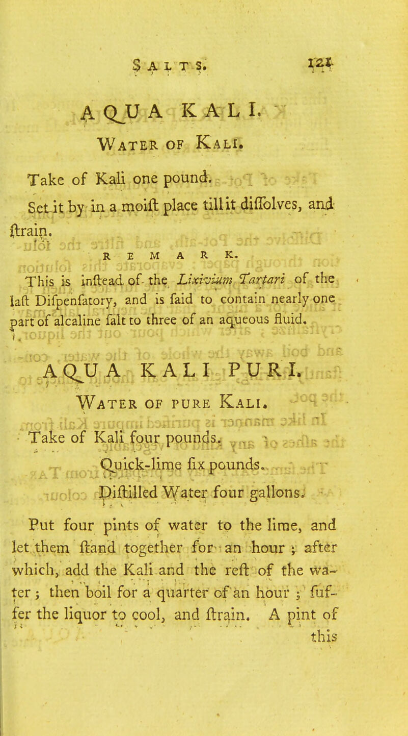 A QJJ A K A L I. Water of_|Cali. Take of Kali one pound. q V Set-it by in a moifl place till it difiblves, and ilrai|i. REMARK. This k inftead of the Z/;rrjt«w ^-3r/^rz of^^the laft Difpenfatory, and is faid to contain nearly one part of alcaline fait to three of an aqueous fluid. A(^A KALI,^ Water of pure Kali. fake of Kali four ppun4sj „„c ^ ; ,-[>•: aT m fix pounds. Tffofo':- rpiftilled Water four gallons. Put four pints of water to the lime, and let them ftand together for- an hour ; after which, add the Kali and the reft of the wa- ter ; then boil for a quarter of an hou r j fuf- fer the liquor to cool, and ftrain. A pint of this