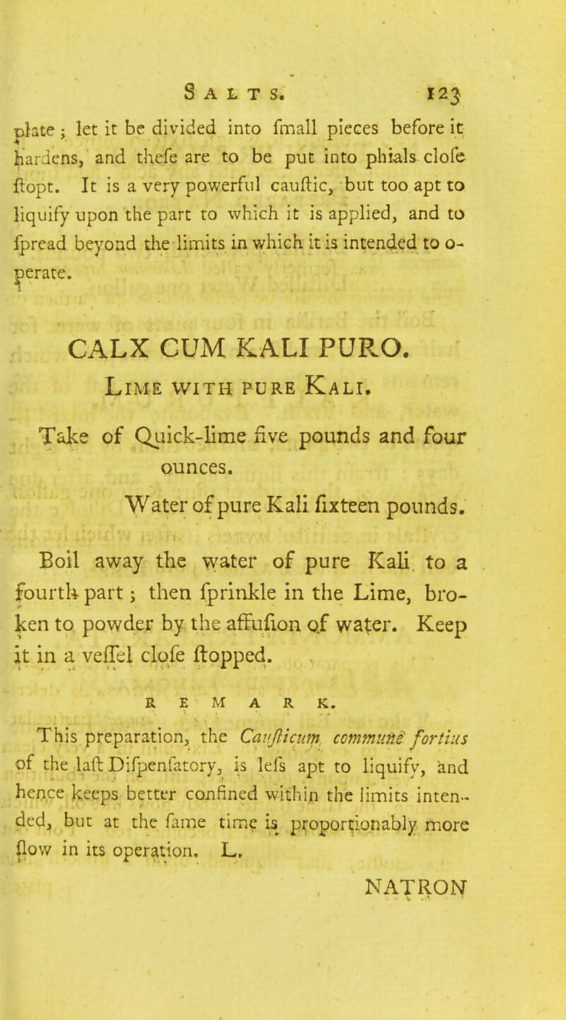 phte; let it be divided into fmall pieces before it gardens, and thefe are to be put into phials clofe ftopt. It is a very powerful cauftic, but too apt to liquify upon the part to which it is applied, and to fpread beyond the limits in which it is intended to o- perate. CALX CUM KALI PURO. Lime with pure Kali. Take of Qi.iick-lime five pounds and four ounces. Water of pure Kali fixteen pounds. Boil away the water of pure Kali, to a fourtk part; then fprinkle in the Lime, bro- ken to powder by the affufion of water. Keep it in a vefTel clofe flopped. REMARK. This preparation, the Cavjlicum. commvM fortius of the laft Difpenfatory, is lefs apt to liquify, and .hence keeps better confined within the limits inten- ded, but at the fame time is proportionably more jlow in its operation. L, NATRON