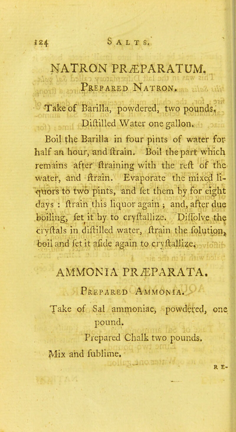 NATRON PRiEPARATUM. PARED NaT?LP.J^.,,„,., ■ - ^akeof Barilla, powdered, two pour>4s, , Qiftilled Water one gallon. Boil the Barilla in four pints of water for half an hour, andftrain. Boil the part which remains af|:er ftraining with the reft of the water, and ftrain. Evaporate the mixe^ li- Vj'o'bfs tc) tWd pints, Wn^' fet'^fheni feyior eiiht days : ftraih this liquor again ; and, after due feoiUng, fet it by to cryftallize. Diffolve the cryftals in diftilled water, ftrain the folution^ toil and fet it afide again to cryftallize, AMMONIA PR^PARATA. Prepared Ammo.nia. Take of Sal ammoniac, powd^ced, one pound, r.'Ui [sic Prepared Chalk two. pounds. Mix and fublime.