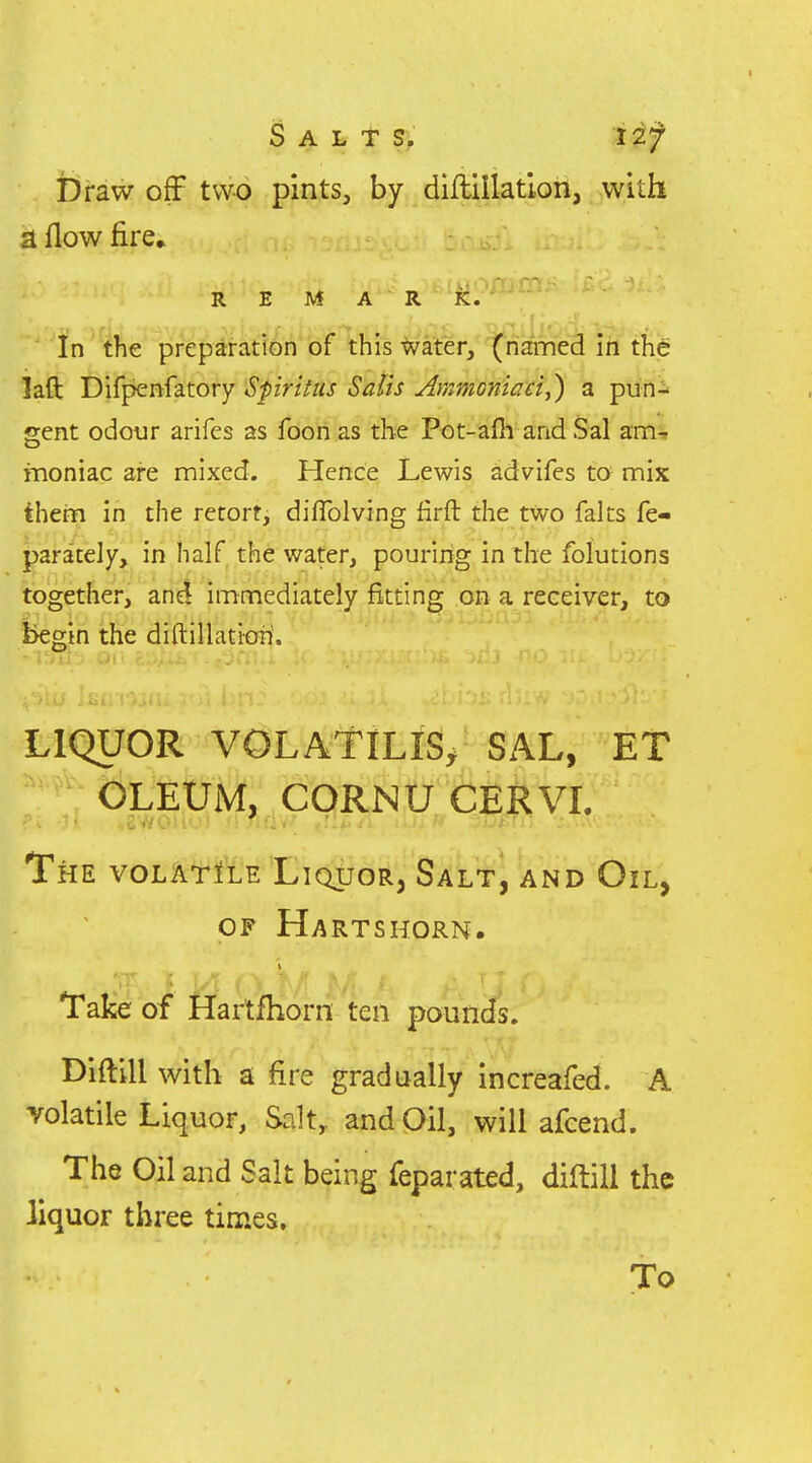 Salt s, lif Draw off two pints, by diHillatioii, with a flow fire* R E M A R K. In the preparation of this ^ater, (named in the laft Difpenfatory Sfiritus Satis Ammoniad,) a pun- gent odour arifes as fooii as the Pot-afii and Sal am-» moniac are mixed. Hence Lewis advifes to mix them in the retort, diflblving firft the two falts fe- para'tely, in half the water, pouring in the folutions together, anel immediately fitting on a receiver, to begin the diftillatioii. LIQUOR volatile; SAL, ET OLEUM, CORNU CERVL The volatile Liquor, Salt, and Oil, OP Hartshorn. Take of Hartfhorn ten pounds. Diilill with a fire gradually increafed. A volatile Liquor, Salt, and Oil, will afcend. The Oil and Salt being feparated, diftill the liquor three times. To